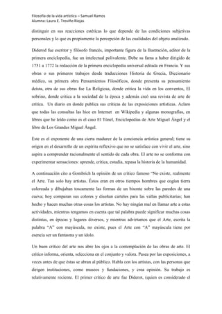 Filosofía de la vida artística – Samuel Ramos
Alumna: Laura E. Treviño Riojas

distinguir en sus reacciones estéticas lo que depende de las condiciones subjetivas
personales y lo que es propiamente la percepción de las cualidades del objeto analizado.

Diderod fue escritor y filósofo francés, importante figura de la Ilustración, editor de la
primera enciclopedia, fue un intelectual polivalente. Debe su fama a haber dirigido de
1751 a 1772 la redacción de la primera enciclopedia universal editada en Francia. Y sus
obras o sus primeros trabajos desde traducciones Historia de Grecia, Diccionario
médico, su primera obra Pensamientos Filosóficos, donde presenta su pensamiento
deísta, otra de sus obras fue La Religiosa, donde critica la vida en los conventos, El
sobrino, donde critica a la sociedad de la época y además creó una revista de arte de
crítica. Un diario en donde publica sus críticas de las exposiciones artísticas. Aclaro
que todas las consultas las hice en Internet en Wikipedia y algunas monografías, en
libros que he leído como es el caso El Túnel, Enciclopedias de Arte Miguel Ángel y el
libro de Los Grandes Miguel Ángel.

Este es el exponente de una cierta madurez de la conciencia artística general; tiene su
origen en el desarrollo de un espíritu reflexivo que no se satisface con vivir el arte, sino
aspira a comprender racionalmente el sentido de cada obra. El arte no se conforma con
experimentar sensaciones: aprende, critica, estudia, repasa la historia de la humanidad.

A continuación cito a Gombrich la opinión de un crítico famoso “No existe, realmente
el Arte. Tan solo hay artistas. Éstos eran en otros tiempos hombres que cogían tierra
coloreada y dibujaban toscamente las formas de un bisonte sobre las paredes de una
cueva; hoy comparan sus colores y diseñan carteles para las vallas publicitarias; han
hecho y hacen muchas otras cosas los artistas. No hay ningún mal en llamar arte a estas
actividades, mientras tengamos en cuenta que tal palabra puede significar muchas cosas
distintas, en épocas y lugares diversos, y mientras advirtamos que el Arte, escrita la
palabra “A” con mayúscula, no existe, pues el Arte con “A” mayúscula tiene por
esencia ser un fantasma y un ídolo.

Un buen crítico del arte nos abre los ojos a la contemplación de las obras de arte. El
crítico informa, orienta, selecciona en el conjunto y valora. Pasea por las exposiciones, a
veces antes de que éstas se abran al público. Habla con los artistas, con las personas que
dirigen instituciones, como museos y fundaciones, y crea opinión. Su trabajo es
relativamente reciente. El primer crítico de arte fue Diderot, (quien es considerado el
 