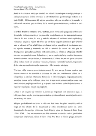 Filosofía de la vida artística – Samuel Ramos
Alumna: Laura E. Treviño Riojas

padre de la crítica de arte), que escribió sus salones, incitado por un amigo para que la
aristocracia europea tuviera noticia de la actividad artística que tenía lugar en París en el
siglo XVIII. El historiador del arte es un crítico, solo que se refiere a lo pasado, el
crítico del arte tiene que auxiliarse de la historia para comprender y valorar la obra
nueva.

El crítico de arte o crítico de arte y cultura, es un profesional que puede ser técnico o
licenciado, profesor, maestro o con maestría, o autodidacta, en las áreas principales de
Historia del arte, crítica del arte, y todo lo referente al ambiente artístico-plástico y
cultural de un país o región. El crítico de arte tiene un perfil capacitado para analizar
todo lo referente al Arte y la Cultura, por lo que incluye un análisis de las obras de artes
en espacio, tiempo y tendencia, de ahí el nombre de 'crítica' de arte, por las
descripciones que debe hacer tanto oral como escrita. El crítico de arte puede extender
aún más sus conocimientos o deducciones, y ser un escritor del arte, estudiar fragmentos
literarios de otros críticos de arte, e historiador de la cultura. Es por eso que el crítico de
arte y cultura puede ser un artista visionario, literario, y animador cultural, responsable
de las rutas que pueden tomar las tendencias y Movimientos artísticos.

El crítico debe tener un conocimiento general del arte, ya que la tarea previa a todo
análisis crítico es la inclusión o exclusión de una obra determinada dentro de la
categoría de lo artístico. Menciona Ramos que el crítico inteligente no puede censurar a
un artista porque no ha realizado en su obra lo que no se propuso realizar, pues cada
artista tiene su propia personalidad y su propio ideal artístico y el trabajo del crítico es
enjuiciar si cumple o no con ese propósito.

Crítica es un conjunto de opiniones o juicios que responden a un análisis de algo. El
crítico en sí es o son las personas que se dedican profesionalmente a emitir juicios sobre
los artistas y sus obras.

Al igual que la Historia del Arte, la crítica de Arte como disciplina en sentido estricto
surge en los albores de la modernidad y están considerados como sus textos
fundacionales los escritos críticos de Denis Diderot sobre los Salones de París desde
1759 a 1781,... Este nacimiento no se debe entender en sentido radical, pudiéndose
rastrear con anterioridad juicios de valor sobre Arte desde el mundo griego, incluidos
 