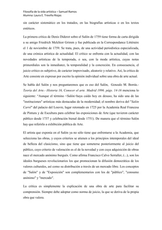 Filosofía de la vida artística – Samuel Ramos
Alumna: Laura E. Treviño Riojas

sin carácter sistemático en los tratados, en las biografías artísticas o en los textos
estéticos.

La primera crítica de Denis Diderot sobre el Salón de 1759 tiene forma de carta dirigida
a su amigo Friedrich Melchior Grimm y fue publicada en la Correspondance Littéraire
el 1 de noviembre de 1759. Se trata, pues, de una actividad periodística especializada,
de una crónica artística de actualidad. El crítico se enfrenta con la actualidad, con las
novedades artísticas de la temporada, o sea, con la moda artística, cuyas notas
primordiales son la inmediatez, la temporalidad y la concreción. En consecuencia, el
juicio crítico es subjetivo, de carácter improvisado, aleatorio y relativo. Así, la crítica de
Arte consiste en expresar por escrito la opinión individual sobre una obra de arte actual.

Se habla del Salón y nos preguntaremos que es eso del Salón, Gonzalo M. Borrás.-
Teoría del Arte.- Historia 16, Conocer el arte. Madrid 1996. págs. 14-16 menciona lo
siguiente: “Aunque el término <Salón>haya caído hoy en desuso, ha sido una de las
"instituciones" artísticas más destacadas de la modernidad; el nombre deriva del "Salón
Carré" del palacio del Louvre, lugar retomado en 1725 por la Academia Real Francesa
de Pintura y de Escultura para celebrar las exposiciones de Arte (que tuvieron carácter
público desde 1737 y celebración bienal desde 1751). De manera que el término Salón
hay que referirlo a exhibición pública de Arte.

El artista que exponía en el Salón ya no sólo tiene que enfrentarse a la Academia, que
selecciona las obras, y cuyos criterios se atienen a los principios intemporales del ideal
de belleza del clasicismo, sino que tiene que someterse posteriormente al juicio del
público, cuyo criterio de valoración es el de la novedad y con cuya adquisición de obras
nace el mercado anónimo burgués. Como afirma Francisco Calvo Serraller, (...), son los
ideales burgueses revolucionarios los que promocionan la difusión democrática de los
valores culturales, así como su distribución a través de un mercado libre. Los conceptos
de "Salón" y de "Exposición" son complementarios con los de "público", "consumo
anónimo" y "mercado".

La crítica es simplemente la explicación de una obra de arte para facilitar su
comprensión. Siempre debe adoptar como norma de juicio, la que se deriva de la propia
obra que valora.
 