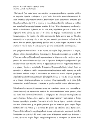 Filosofía de la vida artística – Samuel Ramos
Alumna: Laura E. Treviño Riojas

El crítico de Arte ha de ser un buen escritor, con una extraordinaria capacidad retórica
de sugestión literaria, condición a la que Charles Baudelaire sumará la necesidad de
estar dotado de temperamento artístico. Precisamente en los comentarios dedicados por
Baudelaire al Salón de 1846 se contiene la conocida introducción, en la que se perfilan
con rotundidad las características de la crítica de Arte: "Creo sinceramente que la mejor
crítica es la divertida y poética; no esa otra, fría y algebraica que con el pretexto de
explicarlo todo, carece de odio y de amor, se despoja voluntariamente de todo
temperamento... En cuanto a la crítica propiamente dicha, espero que los filósofos
comprenderán lo que voy a decir: para ser justa, es decir, para tener su razón de ser, la
crítica debe ser parcial, apasionada y política; esto es, debe adoptar un punto de vista
exclusivo, pero un punto de vista exclusivo que abra al máximo los horizontes". (...)

Por ejemplo la obra-escultura de La Piedad, de Miguel Ángel, el rostro de la Virgen,
algunos críticos han señalado que el rostro parece demasiado joven para ser la madre de
Cristo, sin embargo Miguel Ángel argumentó que la Virgen no podía envejecer por su
pureza. Lo maravilloso de esta obra o de la capacidad de Miguel Ángel para hacer que
la composición fuera realista, sin que el espectador cuestione las proporciones relativas
a la Virgen y Cristo, es un indicador de su genio. De manera brillante, Miguel Ángel ha
envuelto a la Virgen en ropajes voluminosos que disimulan su ancho regazo y que sería
mucho más alta que su hijo si estuviera de pie. Pero nada de esto importa porque el
espectador es atraído inmediatamente por el patetismo de la obra. La cabeza inclinada
de la Virgen, cubierta parcialmente por su velo, y el brazo extendido, con la palma de la
mano abierta, son infinitamente expresivos, al igual que su hijo muerto sobre su regazo.

Miguel Ángel es reconocido como un artista que produjo un cambio en el curso del arte.
No se conformó con aprender las técnicas del arte cuando era un joven aprendiz, sino
que luchó para comprender totalmente la complejidad del tema que más le gustaba: el
cuerpo humano. Incluso disecó cuerpos para poder apreciar y representar la forma
humana en cualquier posición. Esta maestría le dio fama y riqueza crecientes mientras
los ricos comerciantes y los papas peleaban por sus servicios, pero Miguel Ángel
también elevó la pintura y la escultura del estatus de artesanías al de bellas artes.
Muchos historiadores lo consideran el más grande pintor, escultor y dibujante de todos
los tiempos, un prototipo del artista como genio. Cuenta una historia que Bramante y
Rafael, rivales de Miguel Ángel, conspiraron para que le encargaran los frescos de la
 