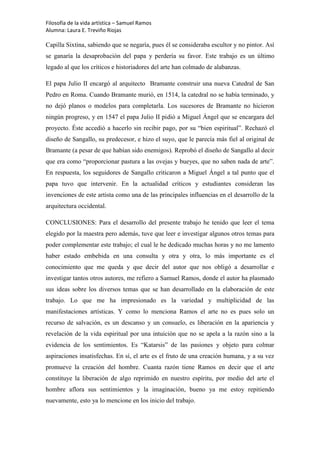 Filosofía de la vida artística – Samuel Ramos
Alumna: Laura E. Treviño Riojas

Capilla Sixtina, sabiendo que se negaría, pues él se consideraba escultor y no pintor. Así
se ganaría la desaprobación del papa y perdería su favor. Este trabajo es un último
legado al que los críticos e historiadores del arte han colmado de alabanzas.

El papa Julio II encargó al arquitecto Bramante construir una nueva Catedral de San
Pedro en Roma. Cuando Bramante murió, en 1514, la catedral no se había terminado, y
no dejó planos o modelos para completarla. Los sucesores de Bramante no hicieron
ningún progreso, y en 1547 el papa Julio II pidió a Miguel Ángel que se encargara del
proyecto. Éste accedió a hacerlo sin recibir pago, por su “bien espiritual”. Rechazó el
diseño de Sangallo, su predecesor, e hizo el suyo, que le parecía más fiel al original de
Bramante (a pesar de que habían sido enemigos). Reprobó el diseño de Sangallo al decir
que era como “proporcionar pastura a las ovejas y bueyes, que no saben nada de arte”.
En respuesta, los seguidores de Sangallo criticaron a Miguel Ángel a tal punto que el
papa tuvo que intervenir. En la actualidad críticos y estudiantes consideran las
invenciones de este artista como una de las principales influencias en el desarrollo de la
arquitectura occidental.

CONCLUSIONES: Para el desarrollo del presente trabajo he tenido que leer el tema
elegido por la maestra pero además, tuve que leer e investigar algunos otros temas para
poder complementar este trabajo; el cual le he dedicado muchas horas y no me lamento
haber estado embebida en una consulta y otra y otra, lo más importante es el
conocimiento que me queda y que decir del autor que nos obligó a desarrollar e
investigar tantos otros autores, me refiero a Samuel Ramos, donde el autor ha plasmado
sus ideas sobre los diversos temas que se han desarrollado en la elaboración de este
trabajo. Lo que me ha impresionado es la variedad y multiplicidad de las
manifestaciones artísticas. Y como lo menciona Ramos el arte no es pues solo un
recurso de salvación, es un descanso y un consuelo, es liberación en la apariencia y
revelación de la vida espiritual por una intuición que no se apela a la razón sino a la
evidencia de los sentimientos. Es “Katarsis” de las pasiones y objeto para colmar
aspiraciones insatisfechas. En sí, el arte es el fruto de una creación humana, y a su vez
promueve la creación del hombre. Cuanta razón tiene Ramos en decir que el arte
constituye la liberación de algo reprimido en nuestro espíritu, por medio del arte el
hombre aflora sus sentimientos y la imaginación, bueno ya me estoy repitiendo
nuevamente, esto ya lo mencione en los inicio del trabajo.
 