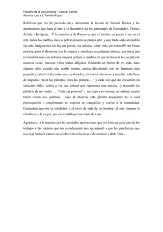 Filosofía de la vida artística – Samuel Ramos
Alumna: Laura E. Treviño Riojas

Reafirmo que me ha parecido muy interesante la lectura de Samuel Ramos y las
aportaciones que hace al arte y lo ilustrativo de los personajes de Espectador, Crítico,
Artista e Intérprete. Y la enseñanza de Ramos es que el hombre no puede vivir sin el
arte, todos los pueblos ricos o pobres poseen su propio arte, y que triste sería un pueblo
sin arte, imaginemos un día sin poesía, sin música, sobre todo sin música!!! mi Oscar
moriría, pues él despierta con la música y anochece escuchando música, que triste que
en nuestras casas no hubiera ninguna pintura o cuadro con que hermosear las paredes de
nuestras casas, nuestras vidas serían afligidas. Recuerdo un hecho de mi vida, hace
algunos años cuando aún estaba soltera, estaba discutiendo con mi hermana más
pequeña y estaba la discusión muy acalorada y mi mamá interviene y nos dice toda llena
de angustia: “mira las pinturas, mira las pinturas…” y cada vez que me encuentro en
situación difícil volteo a ver una pintura que representa una marina, y recuerdo las
palabras de mi madre … “mira las pinturas” ; me digo a mí misma, mí misma: cuanta
razón tienen sus palabras,        pues al observar esta pintura desaparece tal o cual
preocupación o simplemente mi espíritu se tranquiliza y vuelve a la normalidad.
Cualquiera que sea la condición y el nivel de vida de un hombre, el arte siempre la
ennoblece y la alegra; por eso constituye una razón de vivir.

Agradezco a la maestra por las acertadas aportaciones que me hizo en cada uno de los
trabajos y las lecturas que tan atinadamente nos recomendó y por las enseñanzas que
nos deja Samuel Ramos en su libro Filosofía de la vida artística. GRACIAS…
 