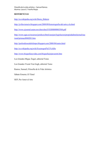 Filosofía de la vida artística – Samuel Ramos
Alumna: Laura E. Treviño Riojas

REFERENCIAS

http://es.wikipedia.org/wiki/Denis_Diderot

http://jvillavisencio.blogspot.com/2009/09/historiografia-del-arte-y-la.html

http://www.ejournal.unam.mx/ehm/ehm35/EHM000003504.pdf

http://www.sgae.es/recursos/juridicos/html/asesjuri/legislacion/propiedadintelectual/nac
ional/prinnac0040201.htm

http://porlosdiosesdelolimpo.blogspot.com/2008/04/teatro.html

http://es.wikipedia.org/wiki/Escenograf%C3%ADa

http://www.biografiasyvidas.com/biografia/p/pavarotti.htm

Los Grandes Migue Ángel, editorial Tomo

Los Grandes Vicent Van Gogh, editorial Tomo

Ramos, Samuel; Filosofía de la Vida Artística

Sábato Ernesto; El Túnel

SEP, Por Amor al Arte
 