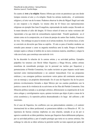 Filosofía de la vida artística – Samuel Ramos
Alumna: Laura E. Treviño Riojas

En cuanto al Arte y la religión: Ramos Afirma que existe un parentesco que une desde
tiempos remotos al arte y a la religión. Desde los artistas medievales, el sentimiento
religioso y el arte van de la mano. Podemos observar la obra de Miguel Ángel casi toda
es con respecto a la religión. Lo mismo obra de El Greco con representaciones
religiosas un ejemplo San Juan Evangelista, representado de medio cuerpo, llevando en
la mano derecha el cáliz del dragón. El Greco reiteró el tema en varias versiones del
Apostolado a los que dotó de extraordinaria expresividad. Triunfó igualmente en el
retrato como en la composición, en el tema de parejas de santos San Andrés, Francisco
de Asís. Sin embargo no pasa lo mismo en el artista moderno. En el artista laico, el arte
se convierte en devoción que llena su espíritu. El arte es para el hombre moderno un
remedio para atenuar o curar su angustia metafísica ante la nada. Porque el hombre
siempre aspira a rebasar el ámbito de su mera existencia materia, ennoblece y alegra la
vida con el arte, que constituye una razón de vivir.

Se ha discutido la relación de la carrera artista y su actividad política. Ejemplos
palpables los tenemos con David Alfaro Siqueiros y Diego Rivera, ambos artistas
muralistas de renombrado prestigio (en lo personal me inclino por Siqueiros) y
pertenecientes al Partido Comunista, los cuales tuvieron un gran impacto social tanto
nacional como internacionalmente y un carácter transcultural. Con sus propuestas
estéticas y sus consignas políticas recorrieron varios países del continente americano
con un mensaje y un propósito determinado. En el caso de Siqueiros fue de los pocos
pintores revolucionarios forzados a dejar México por sus cuentas pendientes con la
justicia a causa de la virulencia de su activismo en las filas del Partido Comunista. Esta
filtración política sumada a su prestigio artístico, diferenciaron su expatriación de la de
otros colegas y correligionarios suyos, quienes tuvieron que dejar el país a causa de la
crisis económica y la represión policía desencadenada a lo largo del callismo y del
maximato.

En el caso de Siqueiros, los conflictos con sus patrocinadores estatales y el carácter
internacional de su labor profesional, se potenciaron debido a su filtración el PC. La
injerencia de fuerzas externas implícitas en esta relación, sumada al ya de por sí
agresivo sentido de su labor partidista, hacían que Siqueiros fuera doblemente peligroso,
por su actividad política y por el amplio prestigio que tenía en su carrera artística. Sin
embargo la valía de su labor artística le permitió recibir un trato especial por parte del
 