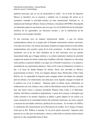 Filosofía de la vida artística – Samuel Ramos
Alumna: Laura E. Treviño Riojas

gobierno mexicano, que en vez de encarcelarlo lo exilió. En el exilio de Siqueiros
México se beneficio con su ausencia y también con el prestigio del artista en el
extranjero, tomando la actividad artística un tinte transnacional. Participó en          la
fundación del Sindicato Obreros Técnicos Pintores y Escultores (SOTPRE). Desempeño
un importante papel en este proceso que tuvo que ver con la definición de los principios
artísticos de los agremiados, sus funciones sociales y con la redefinición de las
relaciones con los grupos de poder.

El arte mexicano tuvo un impacto internacional, debido                a que los artistas
estadounidenses dieron en su propio país al llamado renacimiento artístico mexicano.
Con todo esto el arte y los artistas mexicanos ocuparon un lugar central en la alta cultura
estadounidense, esto sucedió a pesar de la crisis económica. La labor artística de los
muralistas, con la de los otros miembros de la elite mexicana, tuvo un carácter
transcultural dado que el bagaje artístico y su cultura netamente moderna les permitió
ocuparse de asuntos de interés común para el público cultivado. Siqueiros su vida artista
como política se potenció debido a sus ligas con el Partido Comunista y a la audacia y
actualidad de sus experimentos plásticos. Tanto en EU como en Sudamérica, el pintor se
dio a la tarea de fundar bloques de artistas. Inició esta actividad en México,
posteriormente en Nueva York, Los Ángeles, Buenos Aires, Montevideo, Chile, Cuba,
Bolivia, etc. La capacidad de Siqueiros para conjugar ambas actividades fue ejemplar
para los artistas y los intelectuales; una meta poca veces lograda, conjugar el mundo de
la política con el de la plástica.      Siqueiros pintó su último mural californiano en
colaboración con Luis Arenal y otros, tituló la obra Retrato actual de México, y en ella
hizo una fuerte crítica a entonces presidente Plutarco Elías Calles y el Maximato:
símbolo “del México sometido al imperialismo. A pesar de la censura y desempleo que
Calles ocasionó a los artistas, Siqueiros se dedicó a ganar adeptos en sus exilios a la
causa comunista en la comunidad artística del continente americano, así como a apoyar
y encauzar las actividades artísticas y políticas de los mismos. Es invitado a la URSS a
la celebración del cincuentenario de la Revolución de octubre. Se le otorga el Premio
Lenin por la Paz. Publica el mensaje "A un joven pintor mexicano". Siqueiros pasó
penurias en su vida, pero sus principios, valores y sobre todo su creación artística fueron
parte de su vida, inseparables hasta el final.
 