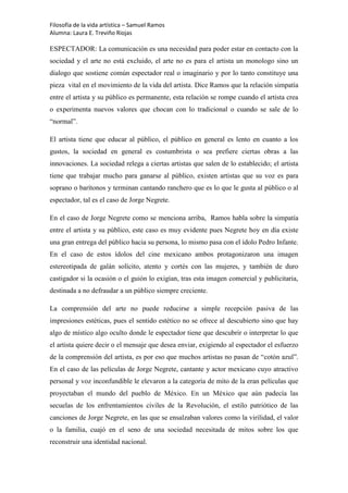 Filosofía de la vida artística – Samuel Ramos
Alumna: Laura E. Treviño Riojas

ESPECTADOR: La comunicación es una necesidad para poder estar en contacto con la
sociedad y el arte no está excluido, el arte no es para el artista un monologo sino un
dialogo que sostiene común espectador real o imaginario y por lo tanto constituye una
pieza vital en el movimiento de la vida del artista. Dice Ramos que la relación simpatía
entre el artista y su público es permanente, esta relación se rompe cuando el artista crea
o experimenta nuevos valores que chocan con lo tradicional o cuando se sale de lo
“normal”.

El artista tiene que educar al público, el público en general es lento en cuanto a los
gustos, la sociedad en general es costumbrista o sea prefiere ciertas obras a las
innovaciones. La sociedad relega a ciertas artistas que salen de lo establecido; el artista
tiene que trabajar mucho para ganarse al público, existen artistas que su voz es para
soprano o barítonos y terminan cantando ranchero que es lo que le gusta al público o al
espectador, tal es el caso de Jorge Negrete.

En el caso de Jorge Negrete como se menciona arriba, Ramos habla sobre la simpatía
entre el artista y su público, este caso es muy evidente pues Negrete hoy en día existe
una gran entrega del público hacia su persona, lo mismo pasa con el ídolo Pedro Infante.
En el caso de estos ídolos del cine mexicano ambos protagonizaron una imagen
estereotipada de galán solícito, atento y cortés con las mujeres, y también de duro
castigador si la ocasión o el guión lo exigían, tras esta imagen comercial y publicitaria,
destinada a no defraudar a un público siempre creciente.

La comprensión del arte no puede reducirse a simple recepción pasiva de las
impresiones estéticas, pues el sentido estético no se ofrece al descubierto sino que hay
algo de místico algo oculto donde le espectador tiene que descubrir o interpretar lo que
el artista quiere decir o el mensaje que desea enviar, exigiendo al espectador el esfuerzo
de la comprensión del artista, es por eso que muchos artistas no pasan de “cotón azul”.
En el caso de las películas de Jorge Negrete, cantante y actor mexicano cuyo atractivo
personal y voz inconfundible le elevaron a la categoría de mito de la eran películas que
proyectaban el mundo del pueblo de México. En un México que aún padecía las
secuelas de los enfrentamientos civiles de la Revolución, el estilo patriótico de las
canciones de Jorge Negrete, en las que se ensalzaban valores como la virilidad, el valor
o la familia, cuajó en el seno de una sociedad necesitada de mitos sobre los que
reconstruir una identidad nacional.
 