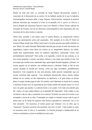 Filosofía de la vida artística – Samuel Ramos
Alumna: Laura E. Treviño Riojas

Dentro de todo este mito, se escondía un Jorge Negrete desconocido, maduro y
consciente de la dimensión de su carrera. Se ha hablado mucho de lo que la industria
cinematográfica mexicana debe a Jorge Negrete. Efectivamente, interpretó la primera
película mexicana que incorporó el color en la pantalla (Así se quiere en Jalisco) y
estuvo dirigido por directores famosos como Luis Buñuel y Chano Urueta, además de
Fernando de Fuentes, uno de los directores cinematográficos más importantes del cine
mexicano de los años treinta y cuarenta.

Ahora bien, pasando a otro punto como lo explica Ramos, la comprensión estética
exige una participación activa del espectador. Por ejemplo en la obra El Túnel de
Ernesto Sábato donde Juan Pablo Castel mató a la única persona que podía entender su
arte: María. Su cuadro llamado Maternidad, describe que era por el estilo de muchos sin
importancia, explica como dicen los críticos en su insoportable dialecto, era sólido,
estaba bien arquitecturado, tenía los atributos específicos, incluyendo “cierta cosa
profundamente intelectual”. Pero arriba, a la izquierda, a través de una ventana, se ve
una escena pequeña y remota: una playa solitaria y una mujer que miraba al mar. Era
una mujer que miraba como esperando algo, quizá algún llamado apagado y distante. La
escena sugería, en mi opinión, una soledad ansiosa y absoluta. Nadie se fijó en esta
escena: pasaban la mirada por encima, como por algo secundario, probablemente
decorativo. Con excepción de una sola persona, nadie pareció comprender que esa
escena constituía algo especial. Una muchacha desconocida estuvo mucho tiempo
delante de mi cuadro sin dar importancia, en apariencia, a la gran mujer en primer
plano, la mujer miraba jugar al niño. En cambio, miró fijamente la escena de la ventana
y mientras lo hacia tuve la seguridad de que estaba aislada del mundo entero; ni vio ni
oyó a la gente que pasaba o se detenía frente a mi cuadro. Cito todo este párrafo para
dar realce a lo que explica Ramos en el apartado del Espectador. Todo cuadro es una
invitación a dar un salto y a penetrar en su interior. El pintor nos toma de la mano y nos
acompaña a través de su obra. Contemplar un cuadro es intentar recrear todo lo que el
pintor puso en él; desde los aspectos más técnicos (perspectiva, materiales, etc.) a los
más sensuales.     En ocasiones, el artista quiere que sintamos viva su obra, que la
“toquemos”, hacernos acariciar una manzana, una tela o la piel. Cada cuadro es como
un encuentro entre la obra y el espectador. La función principal o fundamental de un
artista es enseñarnos a mirar la realidad con otros ojos.
 