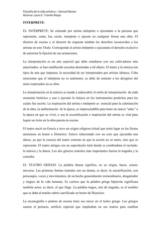 Filosofía de la vida artística – Samuel Ramos
Alumna: Laura E. Treviño Riojas

INTERPRETE:

EL INTÉRPRETE: Se entiende por artista intérprete o ejecutante a la persona que
represente, cante, lea, recite, interprete o ejecute en cualquier forma una obra. El
director de escena y el director de orquesta tendrán los derechos reconocidos a los
artistas en este Título. Corresponde al artista intérprete o ejecutante el derecho exclusivo
de autorizar la fijación de sus actuaciones.

La interpretación es un arte especial que debe estudiarse con sus cultivadores más
autorizados, se han establecido escuelas destinadas a tal objeto. El teatro y la música son
tipos de arte que imponen, la necesidad de ser interpretados por artistas idóneos. Cabe
mencionar que el intérprete no es autónomo, se debe de someter a los designios del
autor expresados en su obra.

La interpretación en la música se tiende a redescubrir el estilo de interpretación de cada
momento histórico y aun a ejecutar la música en los instrumentos pretéritos para los
cuales fue escrito. La inspiración del artista e intérprete es esencial para la culminación
de la obra, la ambientación de la época, es imprescindible para tener un marco “adoc” a
la época en que se vivió, o sea la escenificación e inspiración del artista es vital para
lograr un éxito en la obra puesta en escena.

El teatro nació en Grecia y tuvo un origen religioso (ritual que tenía lugar en las fiestas
atenienses en honor a Dionisio). Estuvo relacionado con un coro que ejecutaba una
danza, ya que la esencia del teatro consiste en que la acción no se narra, sino que se
representa. El teatro antiguo era un espectáculo total donde se combinaban el recitado,
la música y la danza. Los dos géneros teatrales más importantes fueron la tragedia y la
comedia.

EL TEATRO GRIEGO: La palabra drama significa, en su origen, hacer, actuar,
moverse. Las primeras formas teatrales son un drama, es decir, la escenificación, con
personajes, voces y movimientos, de un hecho generalmente extraordinario, desgarrador
y trágico de la vida humana. Es curioso que la palabra griega hipócrita significara
también actor, es decir, el que finge. La palabra tragos, raíz de tragedia, es el nombre
que se daba al macho cabrío sacrificado en honor de Dionisios.

La escenografía o pintura de escena tiene sus raíces en el teatro griego. Los griegos
usaron el periacto, artificio especial que empleaban en sus teatros para cambiar
 