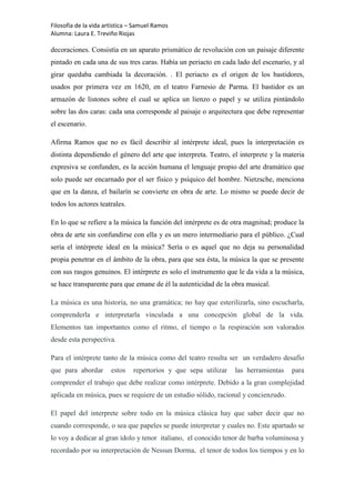 Filosofía de la vida artística – Samuel Ramos
Alumna: Laura E. Treviño Riojas

decoraciones. Consistía en un aparato prismático de revolución con un paisaje diferente
pintado en cada una de sus tres caras. Había un periacto en cada lado del escenario, y al
girar quedaba cambiada la decoración. . El periacto es el origen de los bastidores,
usados por primera vez en 1620, en el teatro Farnesio de Parma. El bastidor es un
armazón de listones sobre el cual se aplica un lienzo o papel y se utiliza pintándolo
sobre las dos caras: cada una corresponde al paisaje o arquitectura que debe representar
el escenario.

Afirma Ramos que no es fácil describir al intérprete ideal, pues la interpretación es
distinta dependiendo el género del arte que interpreta. Teatro, el interprete y la materia
expresiva se confunden, es la acción humana el lenguaje propio del arte dramático que
solo puede ser encarnado por el ser físico y psíquico del hombre. Nietzsche, menciona
que en la danza, el bailarín se convierte en obra de arte. Lo mismo se puede decir de
todos los actores teatrales.

En lo que se refiere a la música la función del intérprete es de otra magnitud; produce la
obra de arte sin confundirse con ella y es un mero intermediario para el público. ¿Cual
sería el intérprete ideal en la música? Sería o es aquel que no deja su personalidad
propia penetrar en el ámbito de la obra, para que sea ésta, la música la que se presente
con sus rasgos genuinos. El intérprete es solo el instrumento que le da vida a la música,
se hace transparente para que emane de él la autenticidad de la obra musical.

La música es una historia, no una gramática; no hay que esterilizarla, sino escucharla,
comprenderla e interpretarla vinculada a una concepción global de la vida.
Elementos tan importantes como el ritmo, el tiempo o la respiración son valorados
desde esta perspectiva.

Para el intérprete tanto de la música como del teatro resulta ser un verdadero desafío
que para abordar       estos   repertorios y que sepa utilizar   las herramientas    para
comprender el trabajo que debe realizar como intérprete. Debido a la gran complejidad
aplicada en música, pues se requiere de un estudio sólido, racional y concienzudo.

El papel del interprete sobre todo en la música clásica hay que saber decir que no
cuando corresponde, o sea que papeles se puede interpretar y cuales no. Este apartado se
lo voy a dedicar al gran ídolo y tenor italiano, el conocido tenor de barba voluminosa y
recordado por su interpretación de Nessun Dorma, el tenor de todos los tiempos y en lo
 