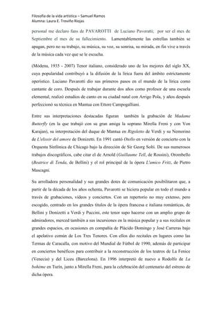 Filosofía de la vida artística – Samuel Ramos
Alumna: Laura E. Treviño Riojas

personal me declaro fans de PAVAROTTI de Luciano Pavoratti; por ser el mes de
Septiembre el mes de su fallecimiento.          Lamentablemente las estrellas también se
apagan, pero no su trabajo, su música, su voz, su sonrisa, su mirada, en fin vive a través
de la música cada vez que se le escucha.

(Módena, 1935 - 2007) Tenor italiano, considerado uno de los mejores del siglo XX,
cuya popularidad contribuyó a la difusión de la lírica fuera del ámbito estrictamente
operístico. Luciano Pavarotti dio sus primeros pasos en el mundo de la lírica como
cantante de coro. Después de trabajar durante dos años como profesor de una escuela
elemental, realizó estudios de canto en su ciudad natal con Arrigo Pola, y años después
perfeccionó su técnica en Mantua con Ettore Campogalliani.

Entre sus interpretaciones destacadas figuran         también la grabación de Madame
Butterfly (en la que trabajó con su gran amiga la soprano Mirella Freni y con Von
Karajan), su interpretación del duque de Mantua en Rigoletto de Verdi y su Nemorino
de L'elissir del amore de Donizetti. En 1991 cantó Otello en versión de concierto con la
Orquesta Sinfónica de Chicago bajo la dirección de Sir Georg Solti. De sus numerosos
trabajos discográficos, cabe citar el de Arnold (Guillaume Tell, de Rossini), Orombello
(Beatrice di Tenda, de Bellini) y el rol principal de la ópera L'amico Fritz, de Pietro
Mascagni.

Su arrolladora personalidad y sus grandes dotes de comunicación posibilitaron que, a
partir de la década de los años ochenta, Pavarotti se hiciera popular en todo el mundo a
través de grabaciones, vídeos y conciertos. Con un repertorio no muy extenso, pero
escogido, centrado en los grandes títulos de la ópera francesa e italiana románticas, de
Bellini y Donizetti a Verdi y Puccini, este tenor supo hacerse con un amplio grupo de
admiradores, merced también a sus incursiones en la música popular y a sus recitales en
grandes espacios, en ocasiones en compañía de Plácido Domingo y José Carreras bajo
el apelativo común de Los Tres Tenores. Con ellos dio recitales en lugares como las
Termas de Caracalla, con motivo del Mundial de Fútbol de 1990, además de participar
en conciertos benéficos para contribuir a la reconstrucción de los teatros de La Fenice
(Venecia) y del Liceu (Barcelona). En 1996 interpretó de nuevo a Rodolfo de La
bohème en Turín, junto a Mirella Freni, para la celebración del centenario del estreno de
dicha ópera.
 