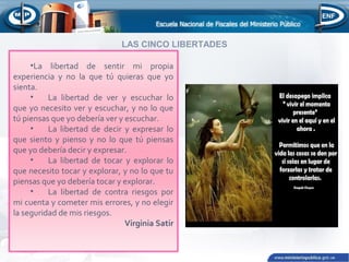 .
LAS CINCO LIBERTADES
•La libertad de sentir mi propia
experiencia y no la que tú quieras que yo
sienta.
• La libertad de ver y escuchar lo
que yo necesito ver y escuchar, y no lo que
tú piensas que yo debería ver y escuchar.
• La libertad de decir y expresar lo
que siento y pienso y no lo que tú piensas
que yo debería decir y expresar.
• La libertad de tocar y explorar lo
que necesito tocar y explorar, y no lo que tu
piensas que yo debería tocar y explorar.
• La libertad de contra riesgos por
mi cuenta y cometer mis errores, y no elegir
la seguridad de mis riesgos.
Virginia Satir
 