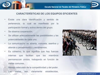 .
CARACTERÍSTICAS DE LOS EQUIPOS EFICIENTES
• Existe una clara identificación y sentido de
pertenencia, la cual se manifiesta por la
participación formal y activa dentro del grupo.
• Se observa cooperación.
• Se utilizan adecuadamente las posibilidades y las
potencialidades de cada uno.
• La comunicación es abierta, concreta, asertiva y
atiende a pensamientos y sentimientos.
• Es cohesivo, lo que significa que hay fuerzas
internas que facilitan que los miembros
permanezcan unidos, trabajando en función de
metas comunes.
• Manejo adecuado de la competitividad y del poder.
• Las metas son claramente establecidas,
 