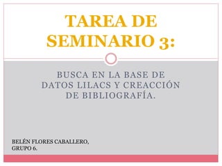 BUSCA EN LA BASE DE
DATOS LILACS Y CREACCIÓN
DE BIBLIOGRAFÍA.
TAREA DE
SEMINARIO 3:
BELÉN FLORES CABALLERO,
GRUPO 6.
 