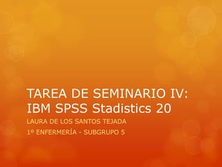 TAREA DE SEMINARIO IV:
IBM SPSS Stadistics 20
LAURA DE LOS SANTOS TEJADA
1º ENFERMERÍA - SUBGRUPO 5
 