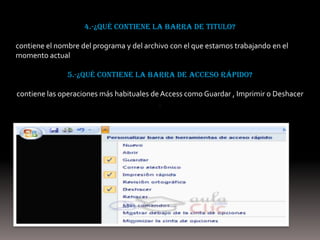 4.-¿Qué contiene la barra de titulo?

contiene el nombre del programa y del archivo con el que estamos trabajando en el
momento actual

               5.-¿Qué contiene la barra de acceso rápido?

contiene las operaciones más habituales de Access como Guardar , Imprimir o Deshacer
                                          .
 