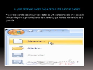 6.-¿que debemos hacer para crear una base de datos?

•Hacer clic sobre la opción Nuevo del Botón de Office (haciendo clic en el icono de
Office en la parte superior izquierda de la pantalla) que aparece a la derecha de la
pantalla.
 