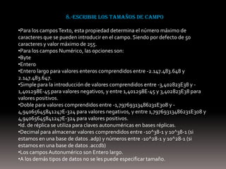 8.-escribir los tamaños de campo

•Para los campos Texto, esta propiedad determina el número máximo de
caracteres que se pueden introducir en el campo. Siendo por defecto de 50
caracteres y valor máximo de 255.
•Para los campos Numérico, las opciones son:
•Byte
•Entero
•Entero largo para valores enteros comprendidos entre -2.147.483.648 y
2.147.483.647.
•Simple para la introducción de valores comprendidos entre -3,402823E38 y -
1,401298E-45 para valores negativos, y entre 1,401298E-45 y 3,402823E38 para
valores positivos.
•Doble para valores comprendidos entre -1,79769313486231E308 y -
4,94065645841247E-324 para valores negativos, y entre 1,79769313486231E308 y
4,94065645841247E-324 para valores positivos.
•Id. de réplica se utiliza para claves autonuméricas en bases réplicas.
•Decimal para almacenar valores comprendidos entre -10^38-1 y 10^38-1 (si
estamos en una base de datos .adp) y números entre -10^28-1 y 10^28-1 (si
estamos en una base de datos .accdb)
•Los campos Autonumérico son Entero largo.
•A los demás tipos de datos no se les puede especificar tamaño.
 