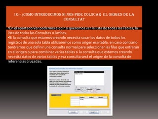 10.- ¿como introducimos si nos pide colocar el origen de la
                            consulta?

•En el apartado Ver podemos elegir si queremos ver la lista de todas las Tablas, la
lista de todas las Consultas o Ambas.
•Si la consulta que estamos creando necesita sacar los datos de todos los
registros de una sola tabla utilizaremos como origen esa tabla, en caso contrario
tendremos que definir una consulta normal para seleccionar las filas que entrarán
en el origen o para combinar varias tablas si la consulta que estamos creando
necesita datos de varias tablas y esa consulta será el origen de la consulta de
referencias cruzadas.
 