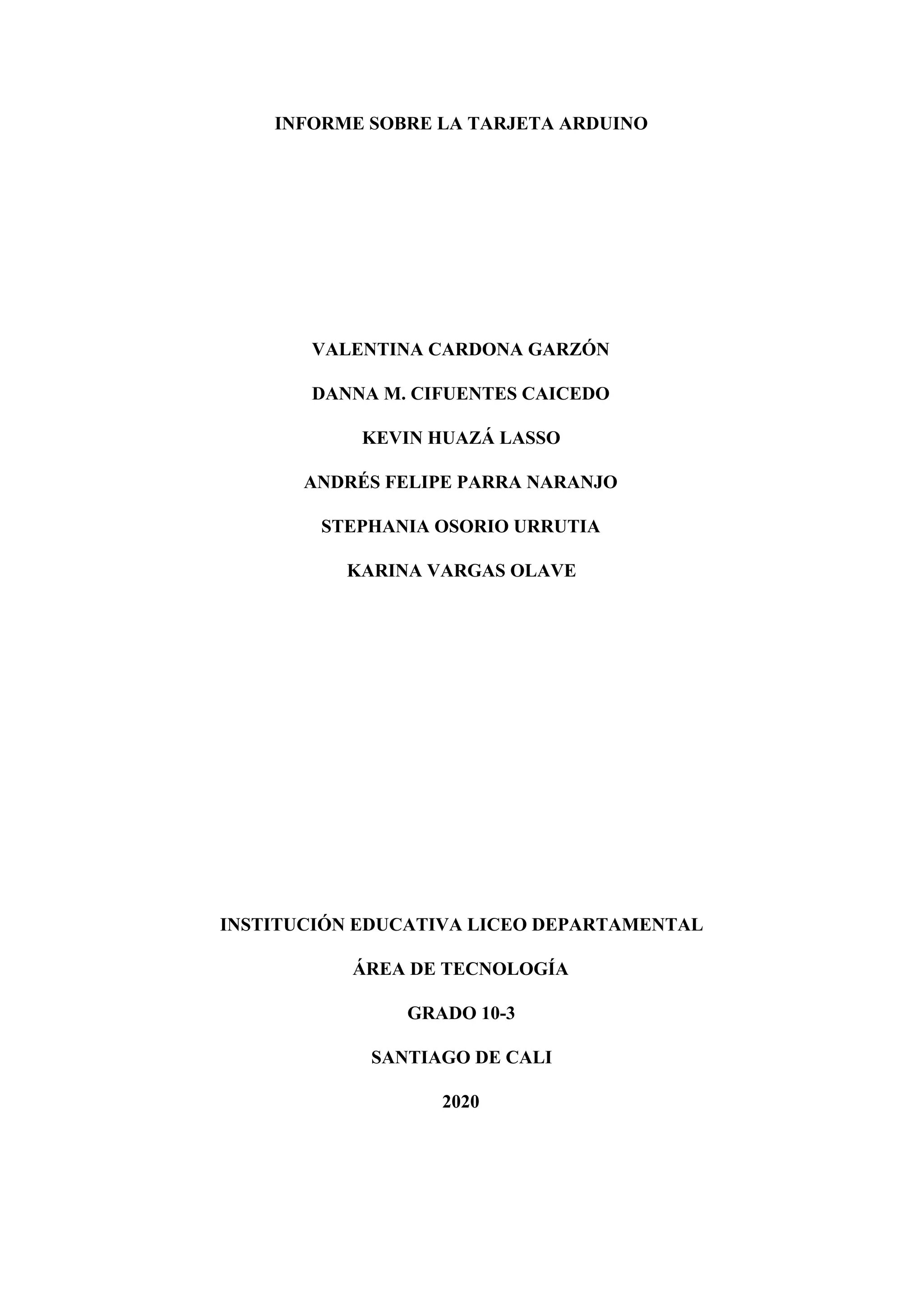 INFORME SOBRE LA TARJETA ARDUINO
VALENTINA CARDONA GARZÓN
DANNA M. CIFUENTES CAICEDO
KEVIN HUAZÁ LASSO
ANDRÉS FELIPE PARRA NARANJO
STEPHANIA OSORIO URRUTIA
KARINA VARGAS OLAVE
INSTITUCIÓN EDUCATIVA LICEO DEPARTAMENTAL
ÁREA DE TECNOLOGÍA
GRADO 10-3
SANTIAGO DE CALI
2020
 