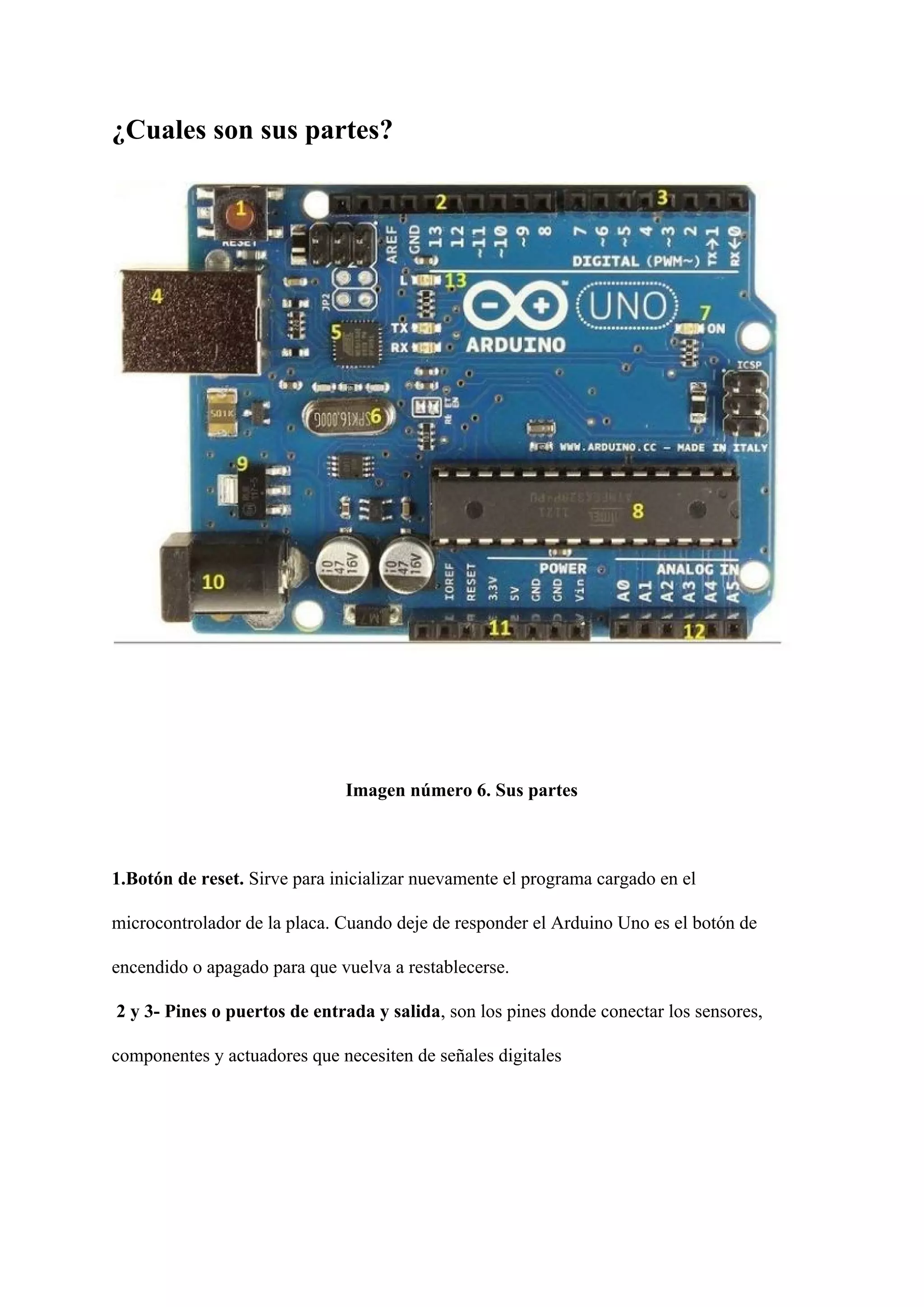 ¿Cuales son sus partes?
Imagen número 6. Sus partes
1.Botón de reset.​ Sirve para inicializar nuevamente el programa cargado en el
microcontrolador de la placa. Cuando deje de responder el Arduino Uno es el botón de
encendido o apagado para que vuelva a restablecerse.
2 y 3- Pines o puertos de entrada y salida​, son los pines donde conectar los sensores,
componentes y actuadores que necesiten de señales digitales
 