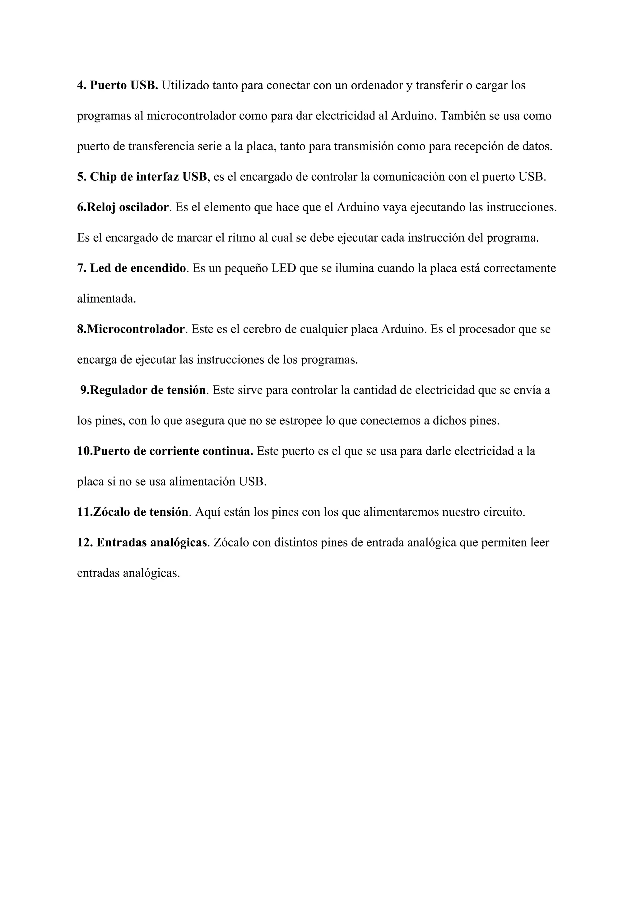 4. Puerto USB.​ Utilizado tanto para conectar con un ordenador y transferir o cargar los
programas al microcontrolador como para dar electricidad al Arduino. También se usa como
puerto de transferencia serie a la placa, tanto para transmisión como para recepción de datos.
5. Chip de interfaz USB​, es el encargado de controlar la comunicación con el puerto USB.
6.Reloj oscilador​. Es el elemento que hace que el Arduino vaya ejecutando las instrucciones.
Es el encargado de marcar el ritmo al cual se debe ejecutar cada instrucción del programa.
7. Led de encendido​. Es un pequeño LED que se ilumina cuando la placa está correctamente
alimentada.
8.Microcontrolador​. Este es el cerebro de cualquier placa Arduino. Es el procesador que se
encarga de ejecutar las instrucciones de los programas.
​9.Regulador de tensión​. Este sirve para controlar la cantidad de electricidad que se envía a
los pines, con lo que asegura que no se estropee lo que conectemos a dichos pines.
10.Puerto de corriente continua.​ Este puerto es el que se usa para darle electricidad a la
placa si no se usa alimentación USB.
11.Zócalo de tensión​. Aquí están los pines con los que alimentaremos nuestro circuito.
12. Entradas analógicas​. Zócalo con distintos pines de entrada analógica que permiten leer
entradas analógicas.
 