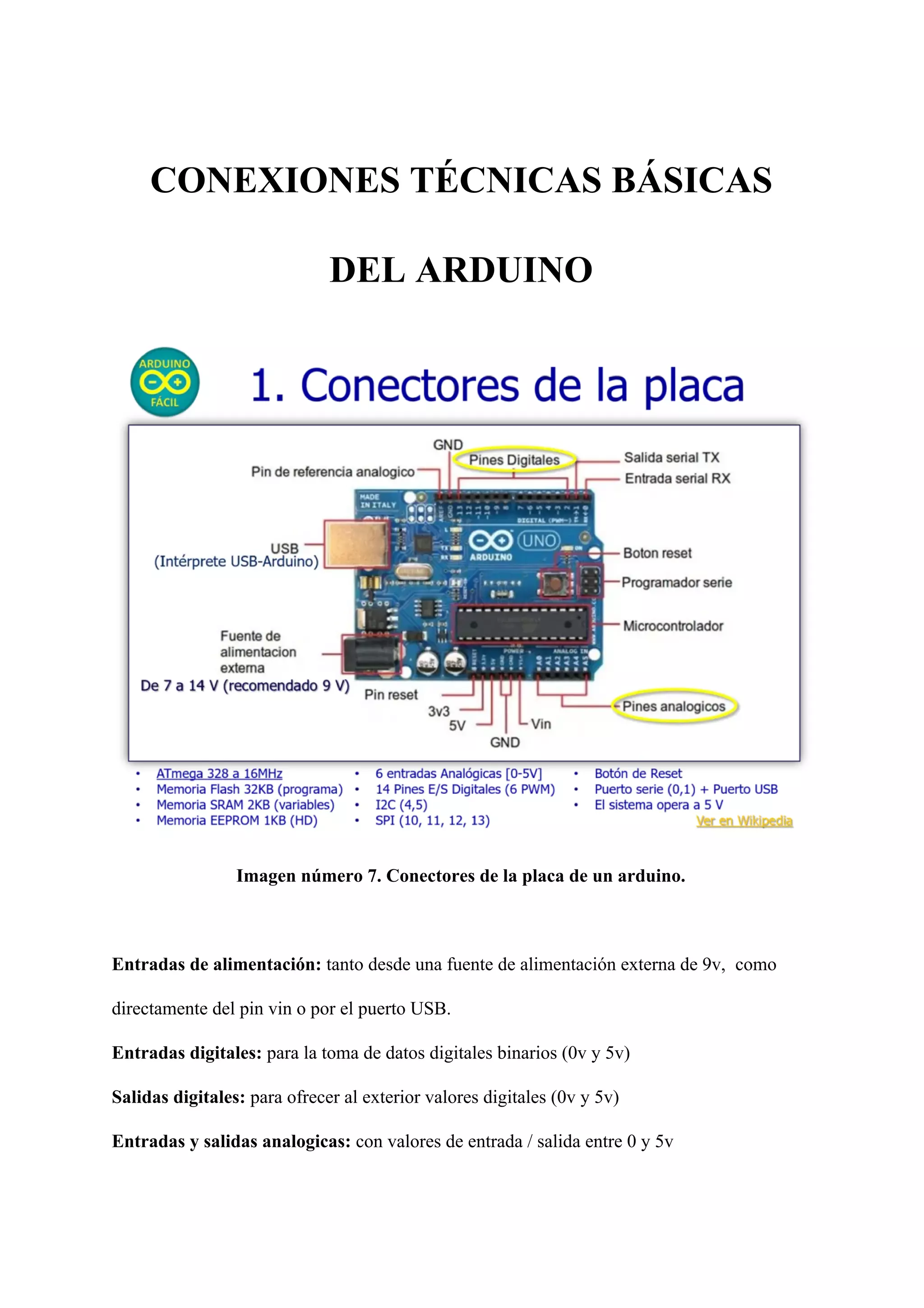 CONEXIONES TÉCNICAS BÁSICAS
DEL ARDUINO
Imagen número 7. Conectores de la placa de un arduino.
Entradas de alimentación: ​tanto desde una fuente de alimentación externa de 9v, ​ ​como
directamente del pin vin o por el puerto USB.
Entradas digitales: ​para la toma de datos digitales binarios (0v y 5v)
Salidas digitales: ​para ofrecer al exterior valores digitales (0v y 5v)
Entradas y salidas analogicas: ​con valores de entrada / salida entre 0 y 5v
 