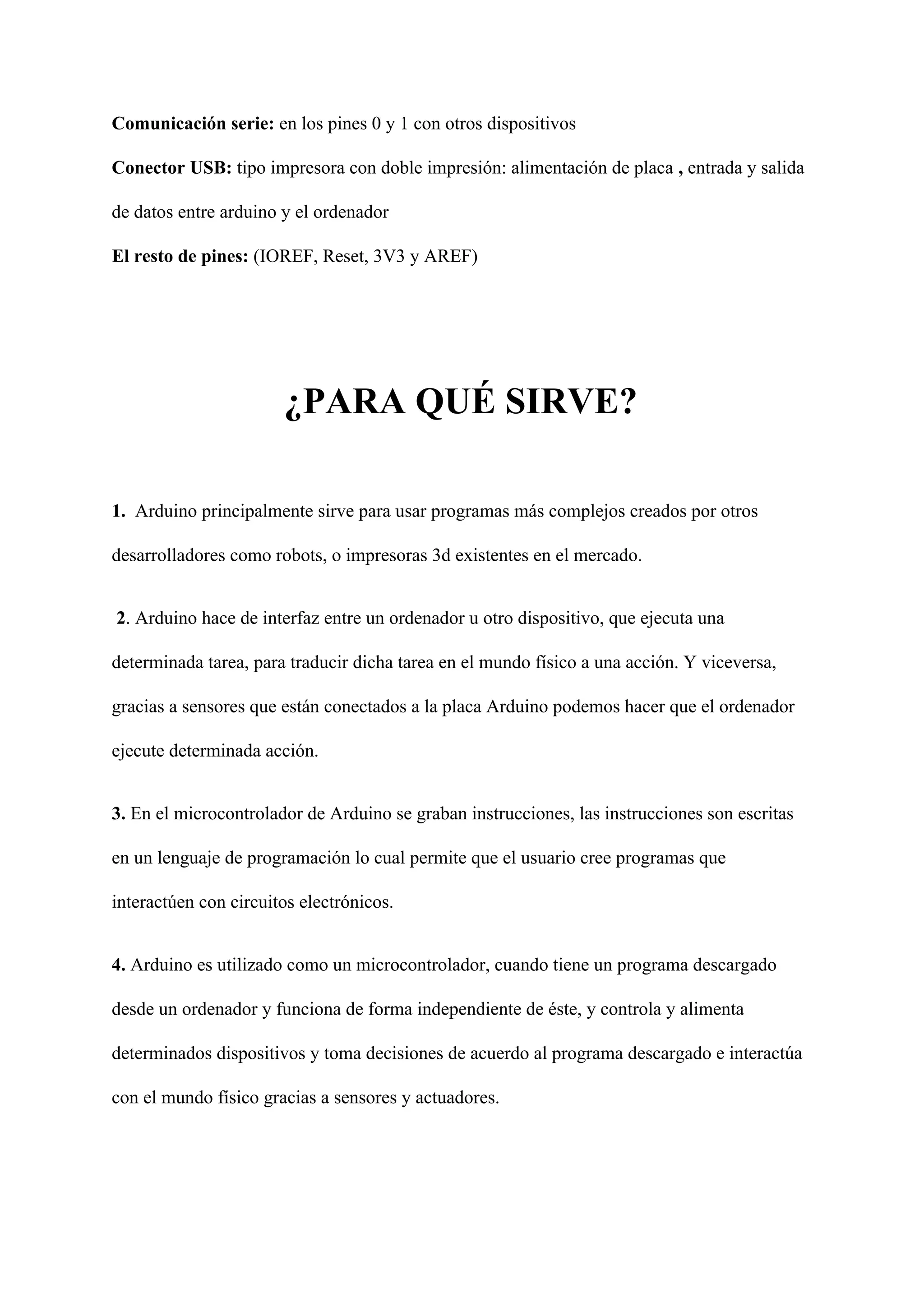 Comunicación serie: ​en los pines 0 y 1 con otros dispositivos
Conector USB: ​tipo impresora con doble impresión: alimentación de placa ​, ​entrada y salida
de datos entre arduino y el ordenador
El resto de pines: ​(IOREF, Reset, 3V3 y AREF)
¿PARA QUÉ SIRVE?
1.​ Arduino principalmente sirve para usar programas más complejos creados por otros
desarrolladores como robots, o impresoras 3d existentes en el mercado.
2​. Arduino hace de interfaz entre un ordenador u otro dispositivo, que ejecuta una
determinada tarea, para traducir dicha tarea en el mundo físico a una acción. Y viceversa,
gracias a sensores que están conectados a la placa Arduino podemos hacer que el ordenador
ejecute determinada acción.
3.​ En el microcontrolador de Arduino se graban instrucciones, las instrucciones son escritas
en un lenguaje de programación lo cual permite que el usuario cree programas que
interactúen con circuitos electrónicos.
4.​ Arduino es utilizado como un microcontrolador, cuando tiene un programa descargado
desde un ordenador y funciona de forma independiente de éste, y controla y alimenta
determinados dispositivos y toma decisiones de acuerdo al programa descargado e interactúa
con el mundo físico gracias a sensores y actuadores.
 