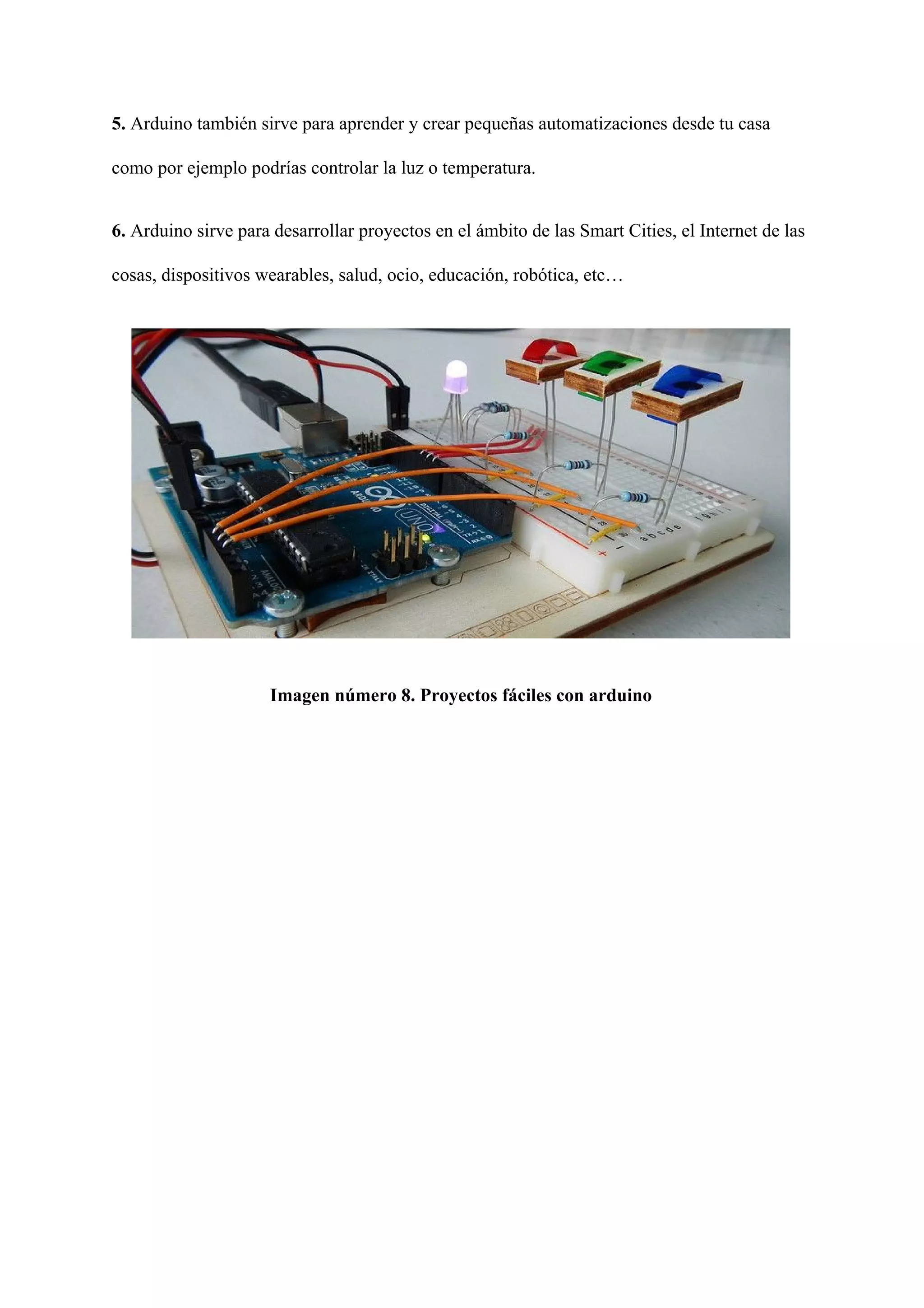5.​ Arduino también sirve para aprender y crear pequeñas automatizaciones desde tu casa
como por ejemplo podrías controlar la luz o temperatura.
6.​ Arduino sirve para desarrollar proyectos en el ámbito de las Smart Cities, el Internet de las
cosas, dispositivos wearables, salud, ocio, educación, robótica, etc…
Imagen número 8. Proyectos fáciles con arduino
 