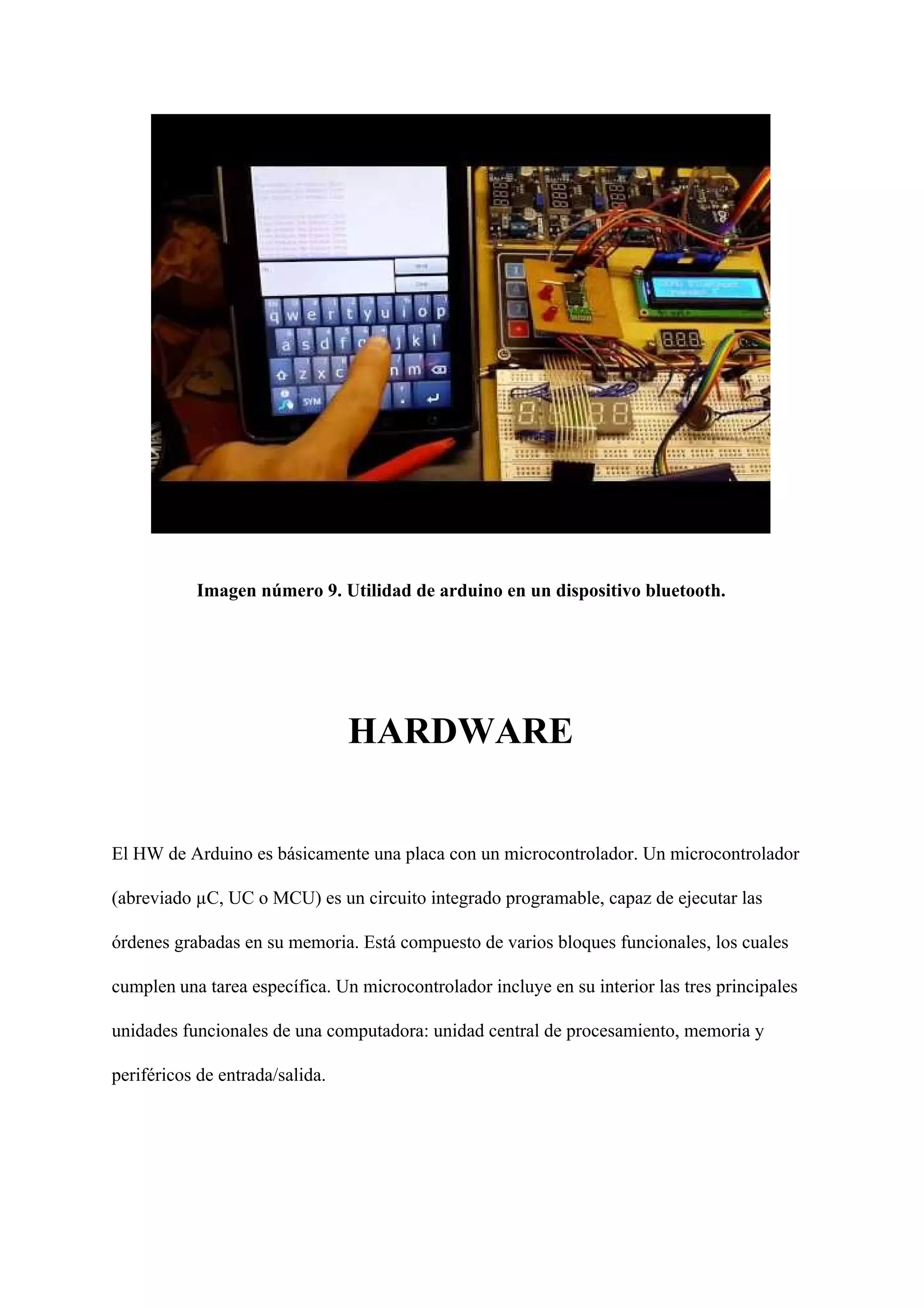 Imagen número 9. Utilidad de arduino en un dispositivo bluetooth.
HARDWARE
El HW de Arduino es básicamente una placa con un microcontrolador. Un microcontrolador
(abreviado µC, UC o MCU) es un circuito integrado programable, capaz de ejecutar las
órdenes grabadas en su memoria. Está compuesto de varios bloques funcionales, los cuales
cumplen​ ​una tarea específica. Un microcontrolador incluye en su interior las tres principales
unidades funcionales de una computadora: unidad central de procesamiento, memoria y
periféricos de entrada/salida.
 