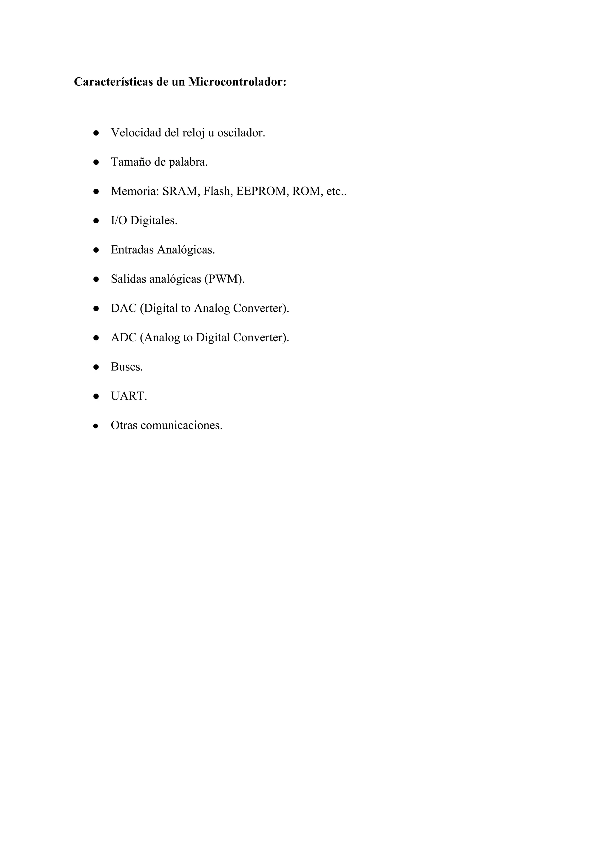 Características de un Microcontrolador:
● Velocidad del reloj u oscilador.
● Tamaño de palabra.
● Memoria: SRAM, Flash, EEPROM, ROM, etc..
● I/O Digitales.
● Entradas Analógicas.
● Salidas analógicas (PWM).
● DAC (Digital to Analog Converter).
● ADC (Analog to Digital Converter).
● Buses.
● UART.
● Otras comunicaciones​.
 