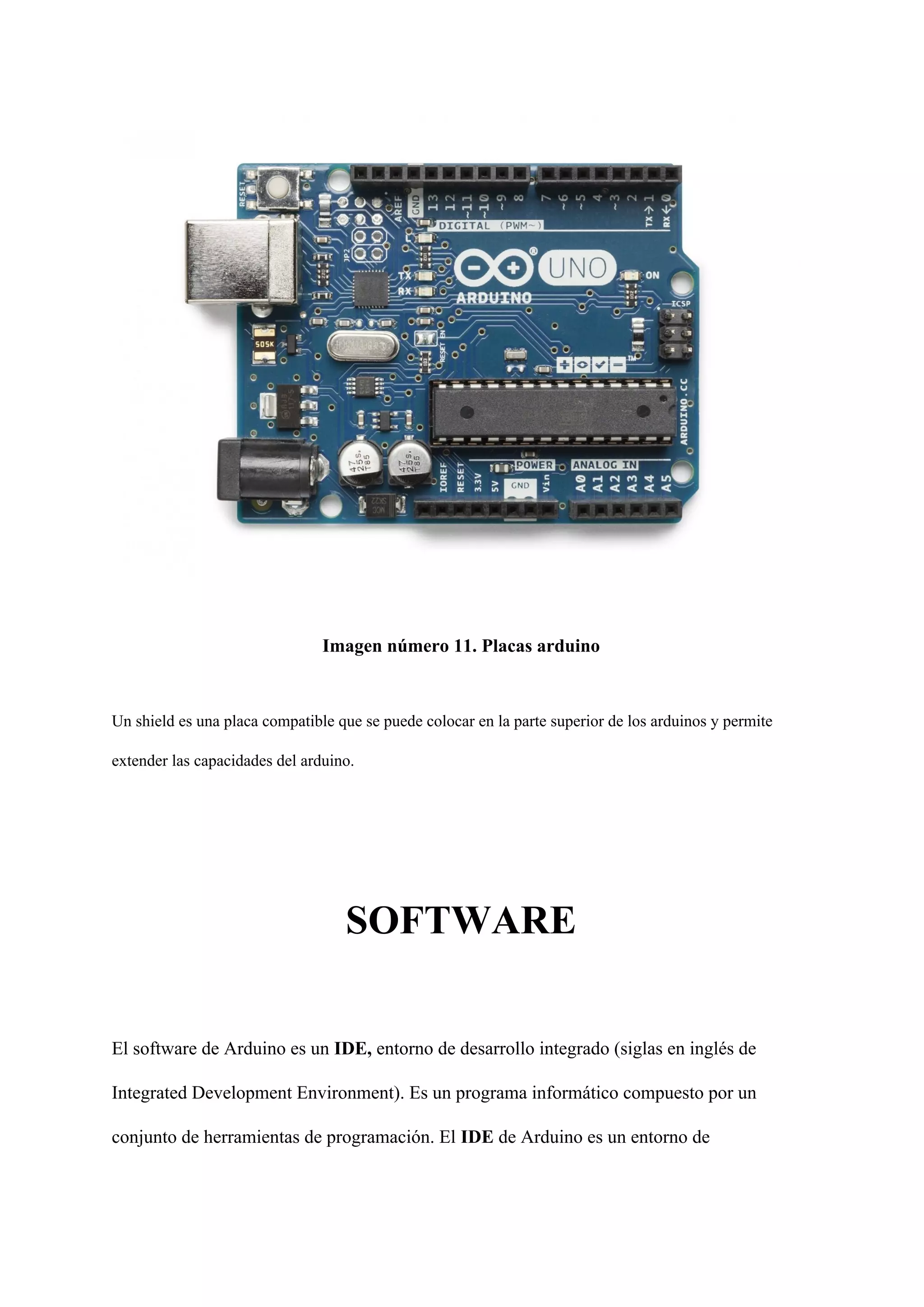 Imagen número 11. Placas arduino
Un shield es una placa compatible que se puede colocar en la parte superior de los arduinos y permite
extender las capacidades del arduino.
SOFTWARE
El software de Arduino es un ​IDE, ​entorno de desarrollo integrado (siglas en inglés de
Integrated Development Environment). Es un programa informático compuesto por un
conjunto de herramientas de programación. El ​IDE ​de Arduino es un entorno de
 
