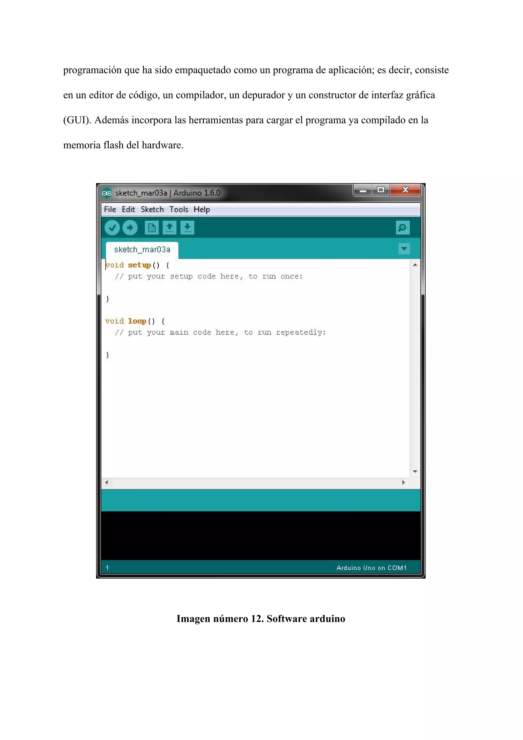 programación que ha sido empaquetado como un programa de aplicación; es decir, consiste
en un editor de código, un compilador, un depurador y un constructor de interfaz gráfica
(GUI). Además incorpora las herramientas para cargar el programa ya compilado en la
memoria flash del hardware.
Imagen número 12. Software arduino
 
