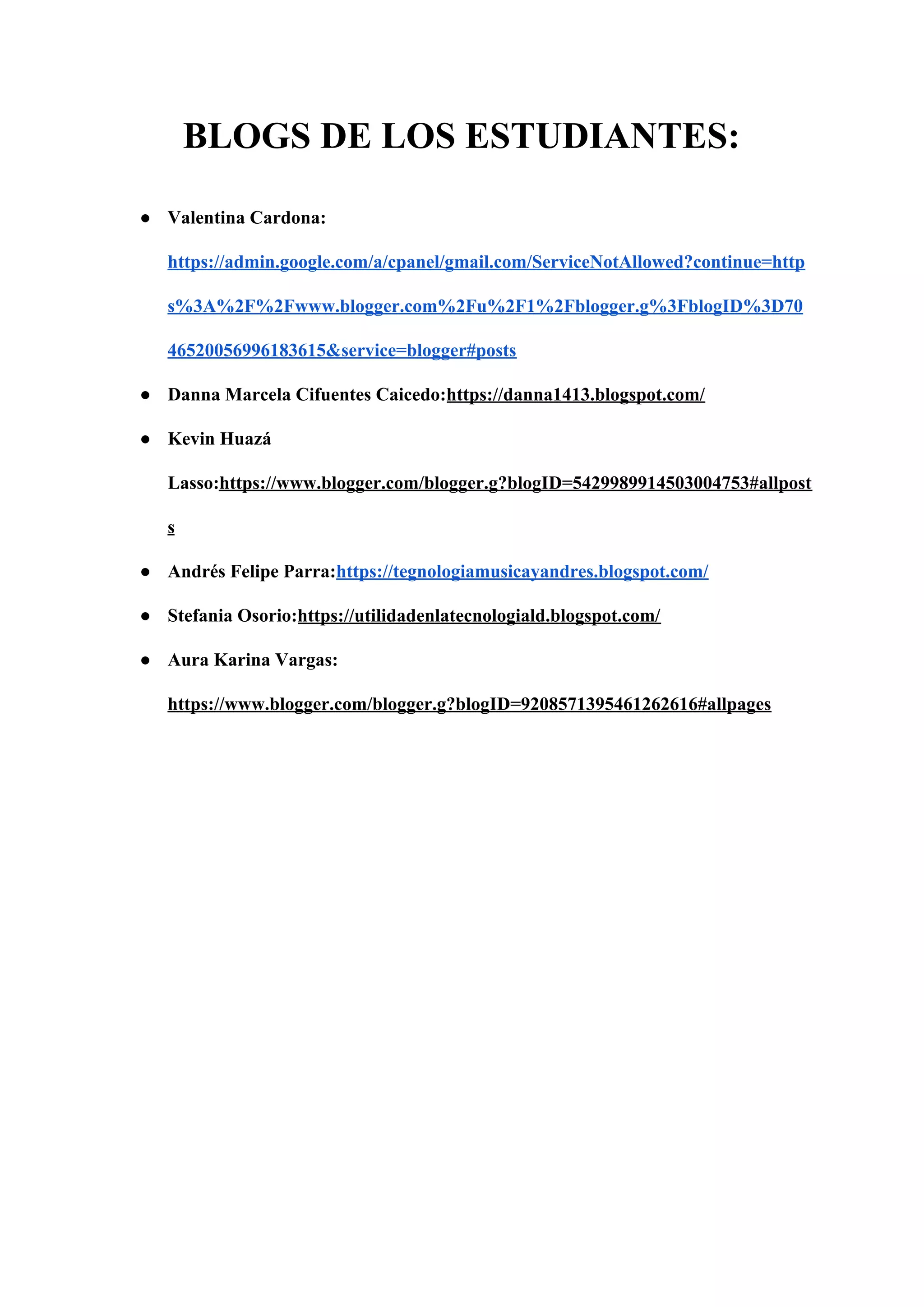 BLOGS DE LOS ESTUDIANTES:
● Valentina Cardona:
https://admin.google.com/a/cpanel/gmail.com/ServiceNotAllowed?continue=http
s%3A%2F%2Fwww.blogger.com%2Fu%2F1%2Fblogger.g%3FblogID%3D70
46520056996183615&service=blogger#posts
● Danna Marcela Cifuentes Caicedo:​https://danna1413.blogspot.com/
● Kevin Huazá
Lasso:​https://www.blogger.com/blogger.g?blogID=5429989914503004753#allpost
s
● Andrés Felipe Parra:​https://tegnologiamusicayandres.blogspot.com/
● Stefania Osorio:​https://utilidadenlatecnologiald.blogspot.com/
● Aura Karina Vargas:
https://www.blogger.com/blogger.g?blogID=9208571395461262616#allpages
 