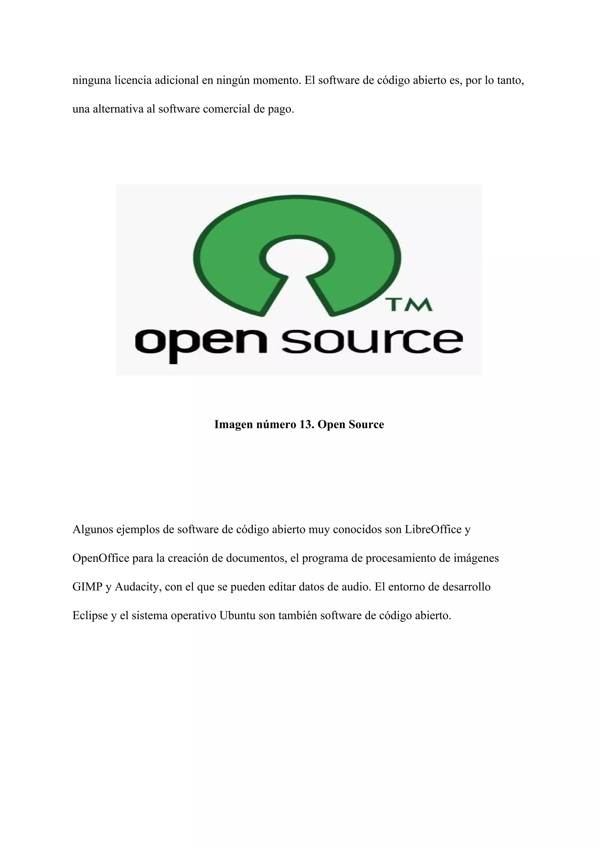 ninguna licencia adicional en ningún momento. El software de código abierto es, por lo tanto,
una alternativa al software comercial de pago.
Imagen número 13. Open Source
Algunos ejemplos de software de código abierto muy conocidos son LibreOffice y
OpenOffice para la creación de documentos, el programa de procesamiento de imágenes
GIMP y Audacity, con el que se pueden editar datos de audio. El entorno de desarrollo
Eclipse y el sistema operativo Ubuntu son también software de código abierto.
 
