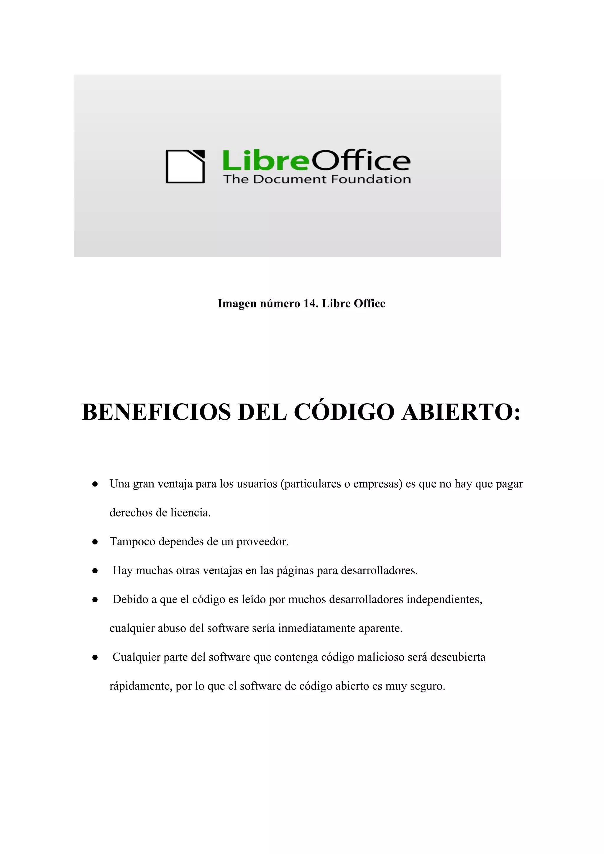 Imagen número 14. Libre Office
BENEFICIOS DEL CÓDIGO ABIERTO:
● Una gran ventaja para los usuarios (particulares o empresas) es que no hay que pagar
derechos de licencia.
● Tampoco dependes de un proveedor.
● Hay muchas otras ventajas en las páginas para desarrolladores.
● Debido a que el código es leído por muchos desarrolladores independientes,
cualquier abuso del software sería inmediatamente aparente.
● Cualquier parte del software que contenga código malicioso será descubierta
rápidamente, por lo que el software de código abierto es muy seguro.
 