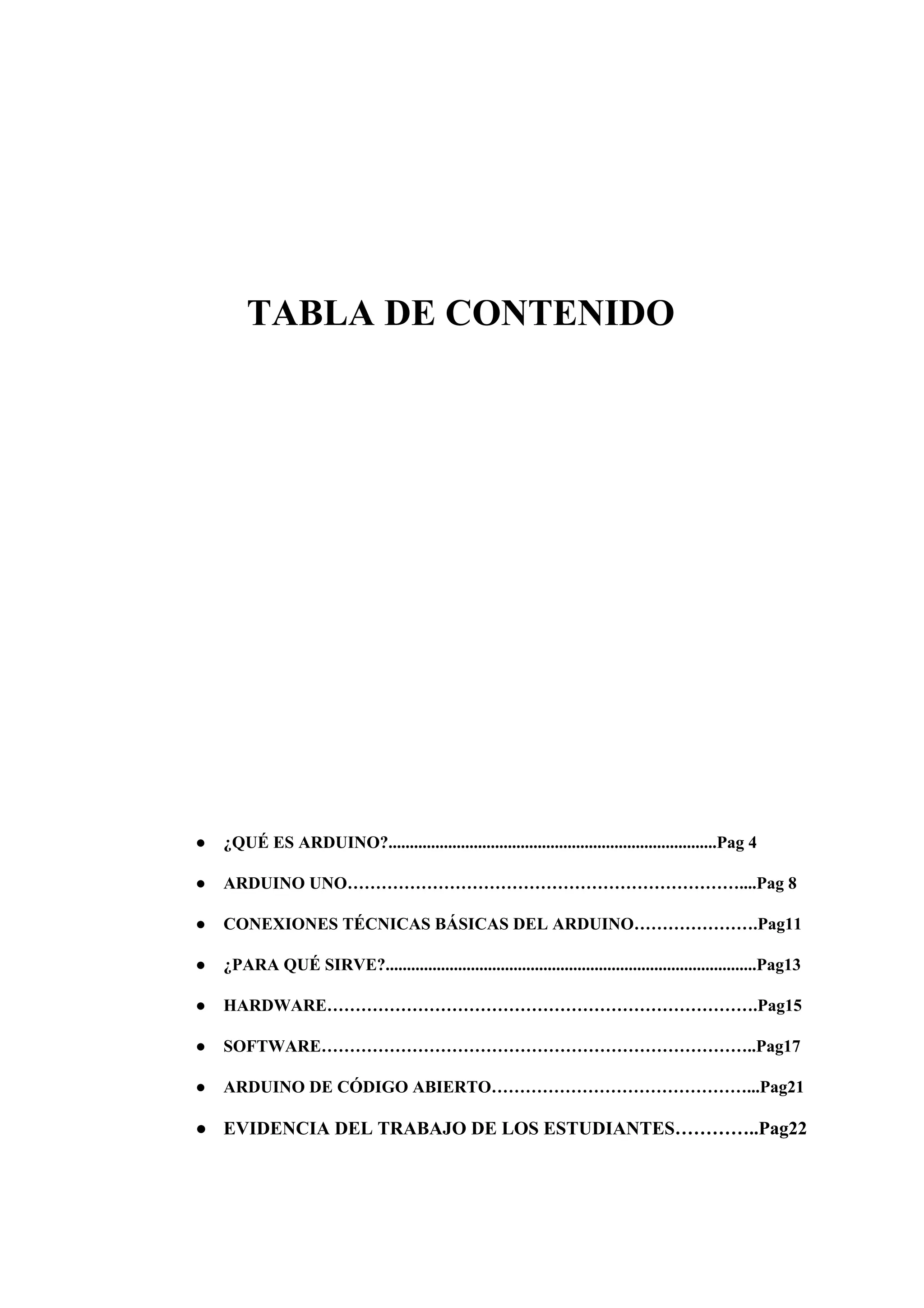 TABLA DE CONTENIDO
● ¿QUÉ ES ARDUINO?.............................................................................Pag 4
● ARDUINO UNO……………………………………………………………....Pag 8
● CONEXIONES TÉCNICAS BÁSICAS DEL ARDUINO………………….Pag11
● ¿PARA QUÉ SIRVE?.......................................................................................Pag13
● HARDWARE………………………………………………………………….Pag15
● SOFTWARE…………………………………………………………………..Pag17
● ARDUINO DE CÓDIGO ABIERTO………………………………………...Pag21
● EVIDENCIA DEL TRABAJO DE LOS ESTUDIANTES…………..Pag22
 