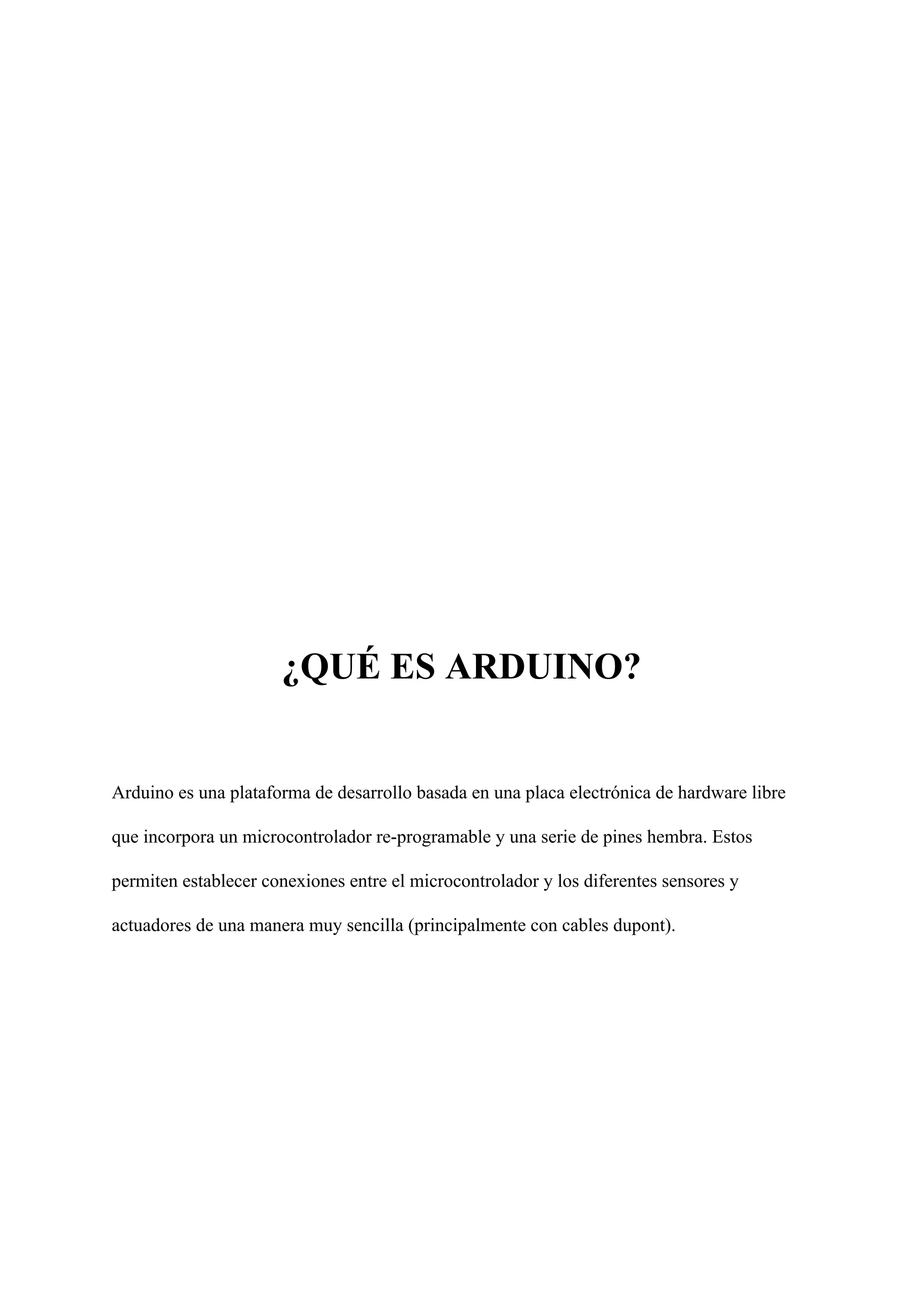 ¿QUÉ ES ARDUINO?
Arduino es una plataforma de desarrollo basada en una placa electrónica de hardware libre
que incorpora un microcontrolador re-programable y una serie de pines hembra. Estos
permiten establecer conexiones entre el microcontrolador y los diferentes sensores y
actuadores de una manera muy sencilla (principalmente con cables dupont).
 