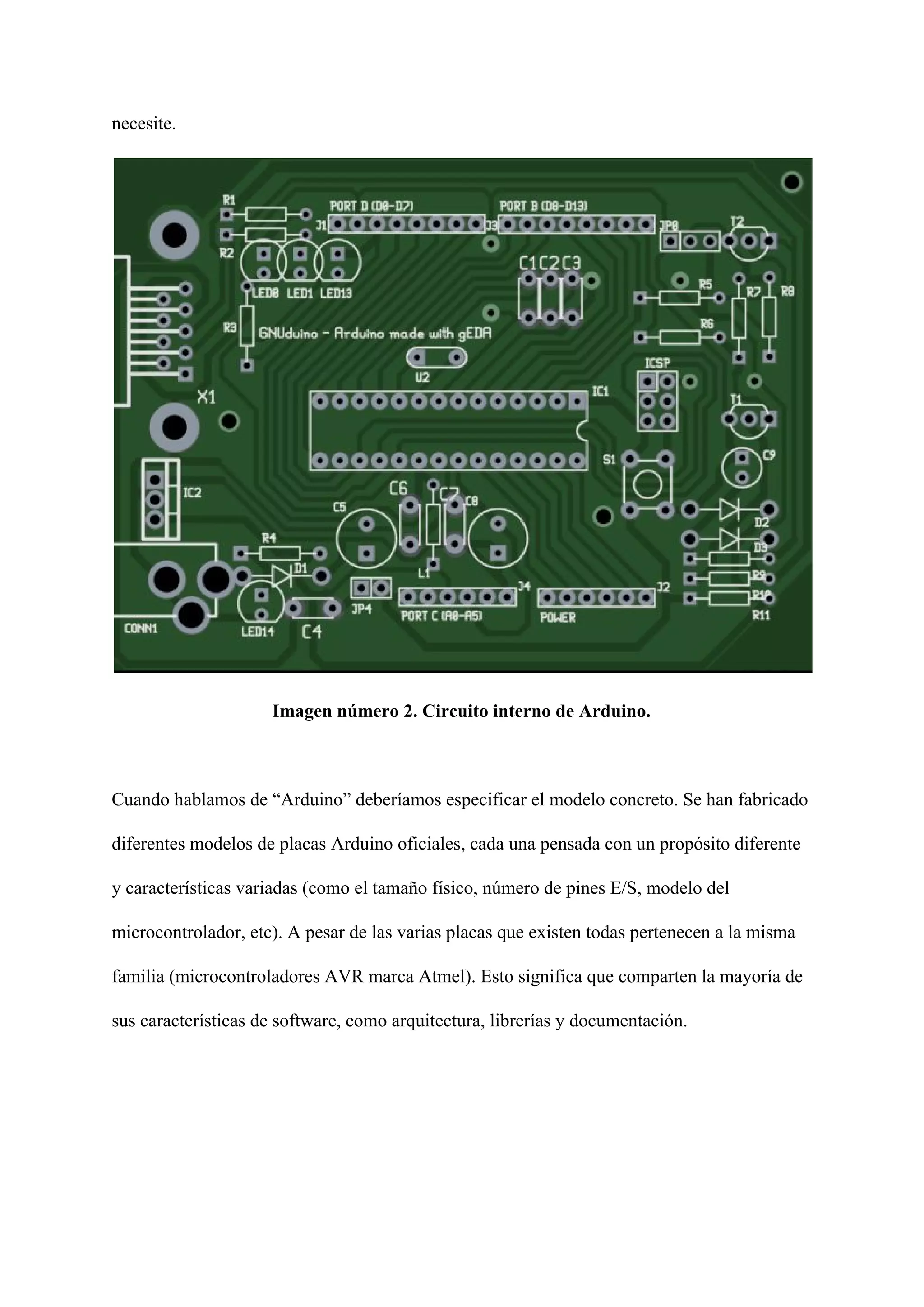 necesite.
Imagen número 2. Circuito interno de Arduino.
Cuando hablamos de “Arduino” deberíamos especificar el modelo concreto. Se han fabricado
diferentes modelos de placas ​Arduino oficiales​, cada una pensada con un propósito diferente
y características variadas (como el tamaño físico, número de pines E/S, modelo del
microcontrolador, etc). A pesar de las varias placas que existen todas pertenecen a la misma
familia (microcontroladores AVR marca Atmel). Esto significa que comparten la mayoría de
sus características de software, como arquitectura, librerías y documentación.
 