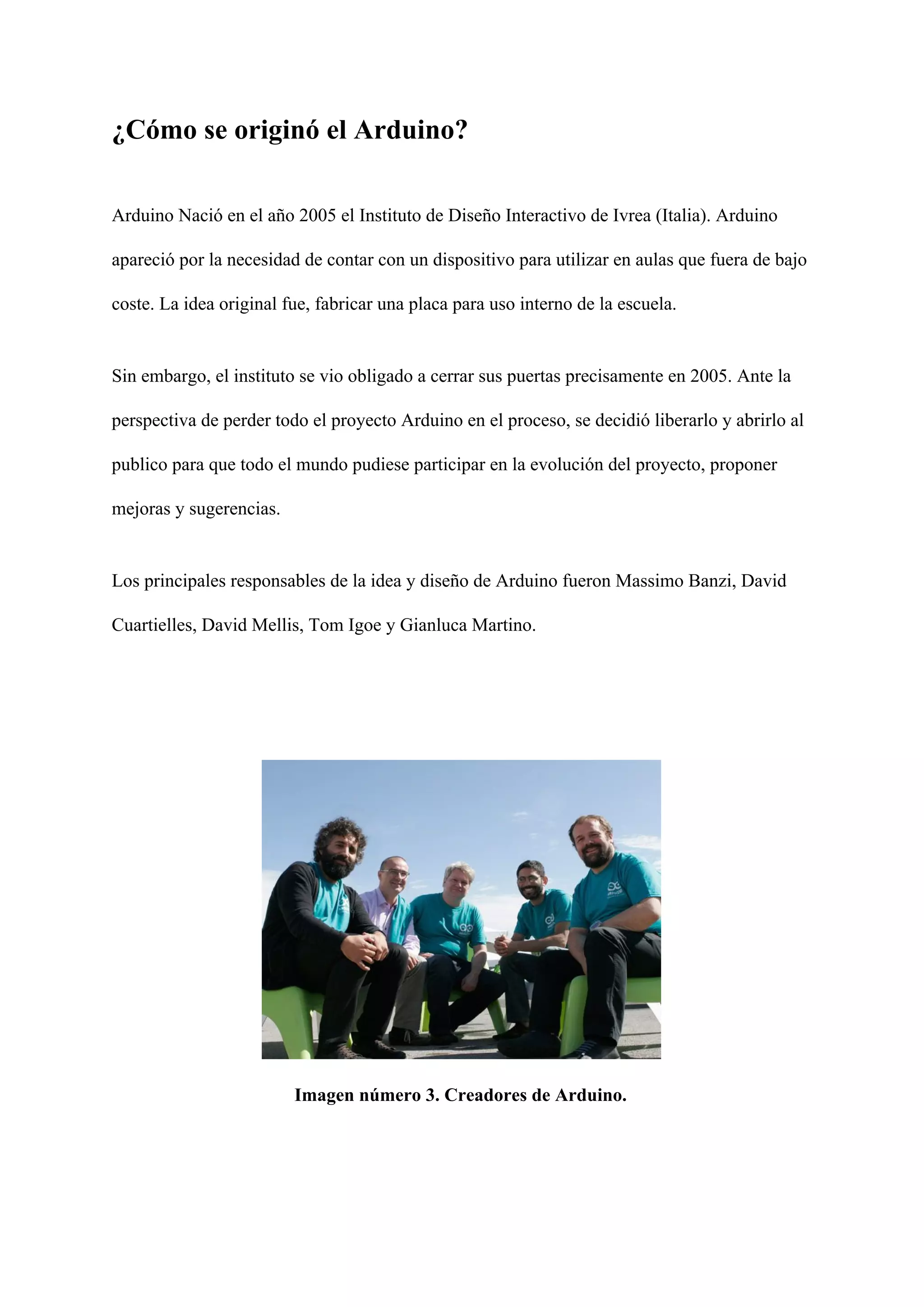 ¿Cómo se originó el Arduino?
Arduino Nació en el año 2005 el Instituto de Diseño Interactivo de Ivrea (Italia). Arduino
apareció por la necesidad de contar con un dispositivo para utilizar en aulas que fuera de bajo
coste. La idea original fue, fabricar una placa para uso interno de la escuela.
Sin embargo, el instituto se vio obligado a cerrar sus puertas precisamente en 2005. Ante la
perspectiva de perder todo el proyecto Arduino en el proceso, se decidió liberarlo y abrirlo al
publico para que todo el mundo pudiese participar en la evolución del proyecto, proponer
mejoras y sugerencias.
Los principales responsables de la idea y diseño de Arduino fueron Massimo Banzi, David
Cuartielles, David Mellis, Tom Igoe y Gianluca Martino.
Imagen número 3. Creadores de Arduino.
 