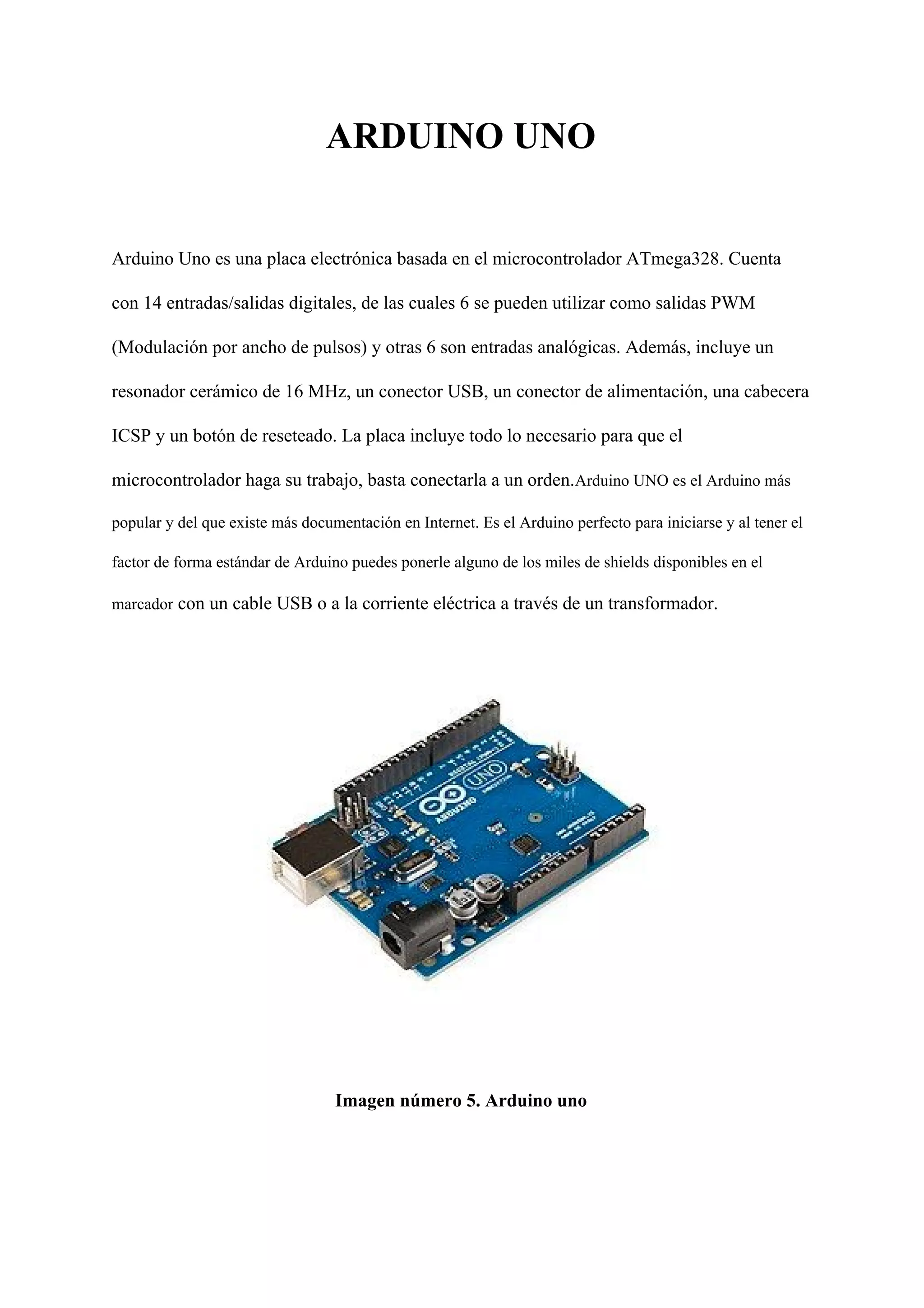 ARDUINO UNO
Arduino Uno es una placa electrónica basada en el microcontrolador ATmega328. Cuenta
con 14 entradas/salidas digitales, de las cuales 6 se pueden utilizar como salidas PWM
(Modulación por ancho de pulsos) y otras 6 son entradas analógicas. Además, incluye un
resonador cerámico de 16 MHz, un conector USB, un conector de alimentación, una cabecera
ICSP y un botón de reseteado. La placa incluye todo lo necesario para que el
microcontrolador haga su trabajo, basta conectarla a un orden.​Arduino UNO es el Arduino más
popular y del que existe más documentación en Internet. Es el Arduino perfecto para iniciarse y al tener el
factor de forma estándar de Arduino puedes ponerle alguno de los miles de shields disponibles en el
marcador​ con un cable USB o a la corriente eléctrica a través de un transformador.
Imagen número 5. Arduino uno
 