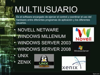 MULTIUSUARIO
• NOVELL NETWARE
• WINDOWS MILLENIUM
• WINDOWS SERVER 2003
• WINDOWS SERVER 2008
• UNIX
• ZENIX
Es el software encargado de ejercer el control y coordinar el uso del
hardware entre diferentes programas de aplicación y los diferentes
usuarios.
 