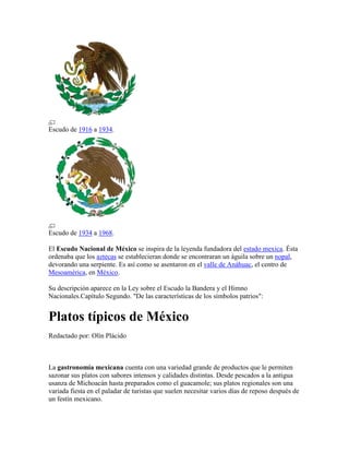 Escudo de 1916 a 1934.




Escudo de 1934 a 1968.

El Escudo Nacional de México se inspira de la leyenda fundadora del estado mexica. Ésta
ordenaba que los aztecas se establecieran donde se encontraran un águila sobre un nopal,
devorando una serpiente. Es así como se asentaron en el valle de Anáhuac, el centro de
Mesoamérica, en México.

Su descripción aparece en la Ley sobre el Escudo la Bandera y el Himno
Nacionales.Capítulo Segundo. "De las características de los símbolos patrios":


Platos típicos de México
Redactado por: Olín Plácido



La gastronomía mexicana cuenta con una variedad grande de productos que le permiten
sazonar sus platos con sabores intensos y calidades distintas. Desde pescados a la antigua
usanza de Michoacán hasta preparados como el guacamole; sus platos regionales son una
variada fiesta en el paladar de turistas que suelen necesitar varios días de reposo después de
un festín mexicano.
 