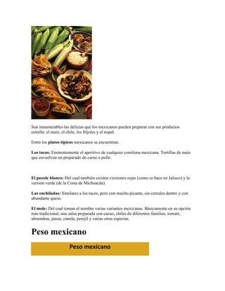 Son innumerables las delicias que los mexicanos pueden preparar con sus productos
estrella: el maíz, el chile, los frijoles y el nopal.

Entre los platos típicos mexicanos se encuentran:

Los tacos: Eminentemente el aperitivo de cualquier comilona mexicana. Tortillas de maíz
que envuelven un preparado de carne o pollo.



El pozole blanco: Del cual también existen versiones rojas (como se hace en Jalisco) y la
versión verde (de la Costa de Michoacán).

Las enchiladas: Similares a los tacos, pero con mucho picante, sin cereales dentro y con
abundante queso.

El mole: Del cual toman el nombre varias variantes mexicanas. Básicamente en su opción
más tradicional, una salsa preparada con cacao, chiles de diferentes familias, tomate,
almendras, pasas, canela, perejil y varias otras especias.


Peso mexicano
                     Peso mexicano
 