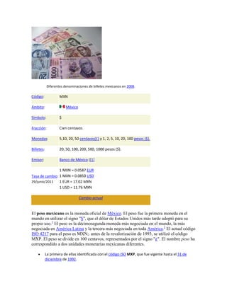 Diferentes denominaciones de billetes mexicanos en 2008.

Código:             MXN

Ámbito:                 México

Símbolo:            $

Fracción:           Cien centavos

Monedas:            5,10, 20, 50 centavos(¢) y 1, 2, 5, 10, 20, 100 pesos ($).

Billetes:           20, 50, 100, 200, 500, 1000 pesos ($).

Emisor:             Banco de México ([1]

                1 MXN = 0.0587 EUR
Tasa de cambio: 1 MXN = 0.0850 USD
29/junio/2011   1 EUR = 17.02 MXN
                1 USD = 11.76 MXN

                                 Cambio actual


El peso mexicano es la moneda oficial de México. El peso fue la primera moneda en el
mundo en utilizar el signo "$", que el dólar de Estados Unidos más tarde adoptó para su
propio uso.1 El peso es la décimosegunda moneda más negociada en el mundo, la más
negociada en América Latina y la tercera más negociada en toda América.2 El actual código
ISO 4217 para el peso es MXN;. antes de la revalorización de 1993, se utilizó el código
MXP. El peso se divide en 100 centavos, representados por el signo "¢". El nombre peso ha
correspondido a dos unidades monetarias mexicanas diferentes.

            La primera de ellas identificada con el código ISO MXP, que fue vigente hasta el 31 de
            diciembre de 1992.
 