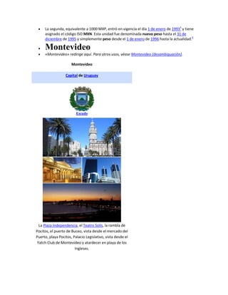 La segunda, equivalente a 1000 MXP, entró en vigencia el día 1 de enero de 19933 y tiene
     asignado el código ISO MXN. Esta unidad fue denominada nuevo peso hasta el 31 de
     diciembre de 1995 y simplemente peso desde el 1 de enero de 1996 hasta la actualidad.4

     Montevideo
     «Montevideo» redirige aquí. Para otros usos, véase Montevideo (desambiguación).

                      Montevideo

                  Capital de Uruguay




                         Escudo




  La Plaza Independencia, el Teatro Solís, la rambla de
Pocitos, el puerto de Buceo, vista desde el mercado del
Puerto, playa Pocitos, Palacio Legislativo, vista desde el
 Yatch Club de Montevideo y atardecer en playa de los
                        Ingleses.
 