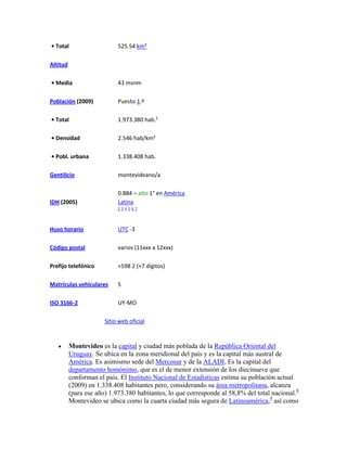 • Total                     525.54 km²

Altitud

• Media                     43 msnm

Población (2009)            Puesto 1.º

• Total                     1.973.380 hab.1

• Densidad                  2.546 hab/km²

• Pobl. urbana              1.338.408 hab.

Gentilicio                  montevideano/a

                            0.884 – alto 1° en América
IDH (2005)                  Latina
                            234567




Huso horario                UTC -3

Código postal               varios (11xxx a 12xxx)

Prefijo telefónico          +598 2 (+7 dígitos)

Matrículas vehiculares      S

ISO 3166-2                  UY-MO

                       Sitio web oficial


          Montevideo es la capital y ciudad más poblada de la República Oriental del
          Uruguay. Se ubica en la zona meridional del país y es la capital más austral de
          América. Es asimismo sede del Mercosur y de la ALADI. Es la capital del
          departamento homónimo, que es el de menor extensión de los diecinueve que
          conforman el país. El Instituto Nacional de Estadísticas estima su población actual
          (2009) en 1.338.408 habitantes pero, considerando su área metropolitana, alcanza
          (para ese año) 1.973.380 habitantes, lo que corresponde al 58,8% del total nacional.8
          Montevideo se ubica como la cuarta ciudad más segura de Latinoamérica,9 así como
 