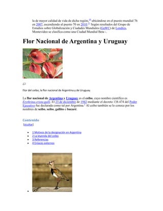 la de mayor calidad de vida de dicha región,10 ubicándose en el puesto mundial 76
        en 2007, ascendiendo al puesto 70 en 2010.11 Según resultados del Grupo de
        Estudios sobre Globalización y Ciudades Mundiales (GaWC) de Londres,
        Montevideo se clasifica como una Ciudad Mundial Beta -.


Flor Nacional de Argentina y Uruguay




Flor del ceibo, la flor nacional de Argentina y de Uruguay.

La flor nacional de Argentina y Uruguay es el ceibo, cuyo nombre científico es
Erythrina crista-galli. El 23 de diciembre de 1942 mediante el decreto 138.474 del Poder
Ejecutivo fue declarada como tal por Argentina.1 Al ceibo también se lo conoce por los
nombres de seibo, seíbo, gallito o bucaré.


Contenido
[ocultar]

        1 Motivos de la designación en Argentina
        2 La leyenda del ceibo
        3 Referencias
        4 Enlaces externos
 