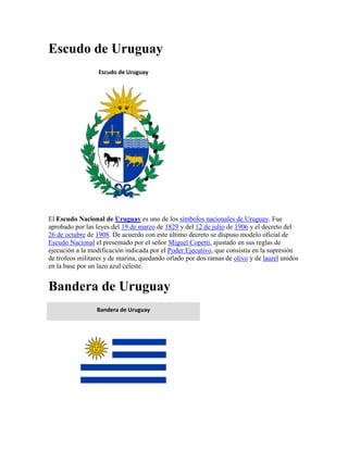Escudo de Uruguay
                  Escudo de Uruguay




El Escudo Nacional de Uruguay es uno de los símbolos nacionales de Uruguay. Fue
aprobado por las leyes del 19 de marzo de 1829 y del 12 de julio de 1906 y el decreto del
26 de octubre de 1908. De acuerdo con este último decreto se dispuso modelo oficial de
Escudo Nacional el presentado por el señor Miguel Copetti, ajustado en sus reglas de
ejecución a la modificación indicada por el Poder Ejecutivo, que consistía en la supresión
de trofeos militares y de marina, quedando orlado por dos ramas de olivo y de laurel unidos
en la base por un lazo azul celeste.


Bandera de Uruguay
                 Bandera de Uruguay
 