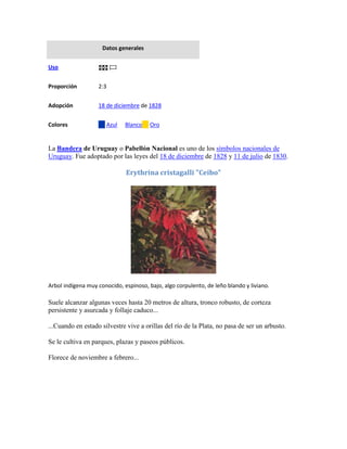 Datos generales


Uso


Proporción         2:3


Adopción           18 de diciembre de 1828


Colores               Azul    Blanco    Oro


La Bandera de Uruguay o Pabellón Nacional es uno de los símbolos nacionales de
Uruguay. Fue adoptado por las leyes del 18 de diciembre de 1828 y 11 de julio de 1830.

                              Erythrina cristagalli "Ceibo"




Arbol indígena muy conocido, espinoso, bajo, algo corpulento, de leño blando y liviano.

Suele alcanzar algunas veces hasta 20 metros de altura, tronco robusto, de corteza
persistente y asurcada y follaje caduco...

...Cuando en estado silvestre vive a orillas del río de la Plata, no pasa de ser un arbusto.

Se le cultiva en parques, plazas y paseos públicos.

Florece de noviembre a febrero...
 