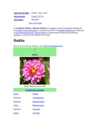 IDH (PNUD/2005)        0.9054 – Muy Alto5
Huso horario           Centro, UTC -6
ISO 3166-2             MX-DFE
                   Sitio web oficial

La Ciudad de México o Distrito Federal es la capital y sede de los poderes federales de
los Estados Unidos Mexicanos,6 constituye una de sus 32 entidades federativas y forma con
la Zona Metropolitana del Valle de México la aglomeración urbana más poblada de
América7 y una de las más pobladas del mundo


Dahlia
Para otros usos de este término, véase Dalia (desambiguación).



                       Dahlia




             Dahlia 'Dahlstar Sunset Pink'

               Clasificación científica
Reino:                  Plantae
Subreino:               Tracheobionta
División:               Magnoliophyta
Clase:                  Magnoliopsida
Subclase:               Asteridae
Orden:                  Asterales
 